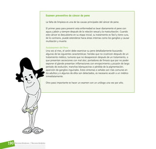 Reconociéndonos / Reconociéndolos
190
Examen preventivo de cáncer de pene
La falta de limpieza es una de las causas principales del cáncer de pene.
El primer paso para prevenir esta enfermedad es lavar diariamente el pene con
agua y jabón y siempre después de la relación sexual y la masturbación. Cuando
este cáncer es descubierto en su etapa inicial, su tratamiento es fácil y tiene cura,
de lo contrario, puede extenderse hacia áreas internas como los ganglios y causar
mutilación y muerte.
Autoexamen del Pene
Una vez al mes, el varón debe examinar su pene detalladamente buscando
algunas de las siguientes características: heridas que no cicatricen después de un
tratamiento médico; tumores que no desaparecen después de un tratamiento, o
que presentan secreciones con mal olor; portadores de fimosis que por no poder
exponer el glande presentan inflamaciones con enrojecimiento y picazón de largo
período de evolución; manchas blanquecinas o pérdida de la pigmentación;
aparición de ganglios inguinales. Estos síntomas o señales son más comunes en
los adultos y si algunos de ellos son detectados, es necesario acudir a un médico
inmediatamente.
Otro paso importante es hacer un examen con un urólogo una vez por año.
 