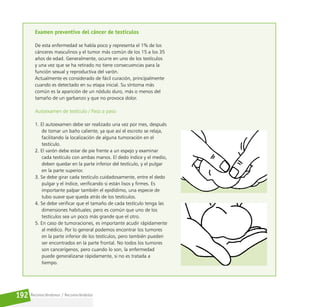Reconociéndonos / Reconociéndolos
192
Examen preventivo del cáncer de testículos
De esta enfermedad se habla poco y representa el 1% de los
cánceres masculinos y el tumor más común de los 15 a los 35
años de edad. Generalmente, ocurre en uno de los testículos
y una vez que se ha retirado no tiene consecuencias para la
función sexual y reproductiva del varón.
Actualmente es considerado de fácil curación, principalmente
cuando es detectado en su etapa inicial. Su síntoma más
común es la aparición de un nódulo duro, más o menos del
tamaño de un garbanzo y que no provoca dolor.
Autoexamen de testículo / Paso a paso
1. El autoexamen debe ser realizado una vez por mes, después
de tomar un baño caliente, ya que así el escroto se relaja,
facilitando la localización de alguna tumoración en el
testículo.
2. El varón debe estar de pie frente a un espejo y examinar
cada testículo con ambas manos. El dedo índice y el medio,
deben quedar en la parte inferior del testículo, y el pulgar
en la parte superior.
3. Se debe girar cada testículo cuidadosamente, entre el dedo
pulgar y el índice, verificando si están lisos y firmes. Es
importante palpar también el epidídimo, una especie de
tubo suave que queda atrás de los testículos.
4. Se debe verificar que el tamaño de cada testículo tenga las
dimensiones habituales; pero es común que uno de los
testículos sea un poco más grande que el otro.
5. En caso de tumoraciones, es importante acudir rápidamente
al médico. Por lo general podemos encontrar los tumores
en la parte inferior de los testículos, pero también pueden
ser encontrados en la parte frontal. No todos los tumores
son cancerígenos, pero cuando lo son, la enfermedad
puede generalizarse rápidamente, si no es tratada a
tiempo.
 