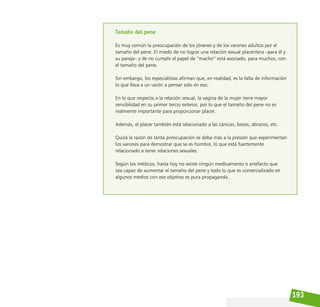 193
Tamaño del pene
Es muy común la preocupación de los jóvenes y de los varones adultos por el
tamaño del pene. El miedo de no lograr una relación sexual placentera –para él y
su pareja– y de no cumplir el papel de “macho” está asociado, para muchos, con
el tamaño del pene.
Sin embargo, los especialistas afirman que, en realidad, es la falta de información
lo que lleva a un varón a pensar solo en eso.
En lo que respecta a la relación sexual, la vagina de la mujer tiene mayor
sensibilidad en su primer tercio exterior, por lo que el tamaño del pene no es
realmente importante para proporcionar placer.
Además, el placer también está relacionado a las caricias, besos, abrazos, etc.
Quizá la razón de tanta preocupación se deba más a la presión que experimentan
los varones para demostrar que se es hombre, lo que está fuertemente
relacionado a tener relaciones sexuales.
Según los médicos, hasta hoy no existe ningún medicamento o artefacto que
sea capaz de aumentar el tamaño del pene y todo lo que es comercializado en
algunos medios con ese objetivo es pura propaganda.
 