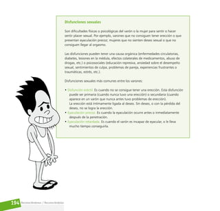 Reconociéndonos / Reconociéndolos
194
Disfunciones sexuales
Son dificultades físicas o psicológicas del varón o la mujer para sentir o hacer
sentir placer sexual. Por ejemplo, varones que no consiguen tener erección o que
presentan eyaculación precoz; mujeres que no sienten deseo sexual o que no
consiguen llegar al orgasmo.
Las disfunciones pueden tener una causa orgánica (enfermedades circulatorias,
diabetes, lesiones en la médula, efectos colaterales de medicamentos, abuso de
drogas, etc.) o psicosociales (educación represiva, ansiedad sobre el desempeño
sexual, sentimientos de culpa, problemas de pareja, experiencias frustrantes o
traumáticas, estrés, etc.).
Disfunciones sexuales más comunes entre los varones:
• Disfunción eréctil. Es cuando no se consigue tener una erección. Esta disfunción
puede ser primaria (cuando nunca tuvo una erección) o secundaria (cuando
aparece en un varón que nunca antes tuvo problemas de erección).
La erección está íntimamente ligada al deseo. Sin deseo, o con la pérdida del
deseo, no se logra la erección.
• Eyaculación precoz. Es cuando la eyaculación ocurre antes o inmediatamente
después de la penetración.
• Eyaculación retardada. Es cuando el varón es incapaz de eyacular, o le lleva
mucho tiempo conseguirla.
 