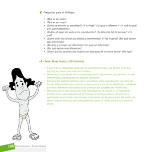 Reconociéndonos / Reconociéndolos
196
Preguntas para el diálogo:
• ¿Qué es ser varón?
• ¿Qué es ser mujer?
• ¿Cómo ve el varón su sexualidad? ¿Y la mujer? ¿Es igual o diferente? ¿En qué es igual
y en qué es diferente?
• ¿Cuál es el papel del varón en la reproducción? ¿Es diferente del de la mujer? ¿En
qué?
• ¿Cómo viven los varones sus afectos y sentimientos? ¿Y las mujeres? ¿Por qué existen
esas diferencias?
• ¿El varón y la mujer son diferentes? ¿En qué son diferentes?
• ¿Por qué existen esas diferencias?
• ¿Creen que los varones y las mujeres son educados de la misma forma? ¿Por qué?
Cierre. Ideas fuerza: (10 minutos)
• A partir de las respuestas dadas por los participantes haga una síntesis de lo que
significa ser varón y ser mujer en Pucallpa.
• Señale que la sexualidad es un componente de la vida humana, por lo tanto, no está
determinada solamente por los factores biológicos.
• Destaque los aspectos afectivos de la sexualidad y de la reproducción, así como las
formas diferenciadas entre varones y mujeres para transmitir la afectividad; señalando
que estas diferencias son producto de la educación y pueden ser modificadas.
• Mencione que el acto sexual con fines reproductivos es común en la mayoría de
los seres vivos, pero solamente el ser humano le atribuye valores, costumbres y
significados que no están relacionados únicamente con la procreación. De hecho, los
seres humanos tenemos sexo principalmente como un medio para buscar placer o
afecto.
 