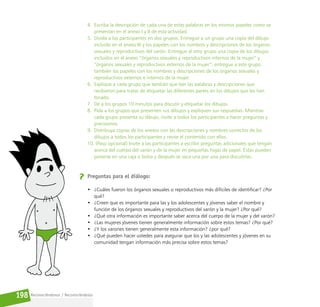 Reconociéndonos / Reconociéndolos
198
4. Escriba la descripción de cada una de estas palabras en los mismos papeles como se
presentan en el anexo I y II de esta actividad.
5. Divida a los participantes en dos grupos. Entregue a un grupo una copia del dibujo
incluido en el anexo III y los papeles con los nombres y descripciones de los órganos
sexuales y reproductivos del varón. Entregue al otro grupo una copia de los dibujos
incluidos en el anexo “órganos sexuales y reproductivos internos de la mujer” y
“órganos sexuales y reproductivos externos de la mujer”; entregue a este grupo
también los papeles con los nombres y descripciones de los órganos sexuales y
reproductivos externos e internos de la mujer.
6. Explique a cada grupo que tendrán que leer las palabras y descripciones que
recibieron para tratar de etiquetar las diferentes partes en los dibujos que les han
tocado.
7. Dé a los grupos 10 minutos para discutir y etiquetar los dibujos.
8. Pida a los grupos que presenten sus dibujos y expliquen sus respuestas. Mientras
cada grupo presenta su dibujo, invite a todos los participantes a hacer preguntas y
precisiones.
9. Distribuya copias de los anexos con las descripciones y nombres correctos de los
dibujos a todos los participantes y revise el contenido con ellos.
10. (Paso opcional) Invite a las participantes a escribir preguntas adicionales que tengan
acerca del cuerpo del varón y de la mujer en pequeñas hojas de papel. Éstas pueden
ponerse en una caja o bolsa y después se saca una por una para discutirlas.
Preguntas para el diálogo:
• ¿Cuáles fueron los órganos sexuales o reproductivos más difíciles de identificar? ¿Por
qué?
• ¿Creen que es importante para las y los adolescentes y jóvenes saber el nombre y
función de los órganos sexuales y reproductivos del varón y la mujer? ¿Por qué?
• ¿Qué otra información es importante saber acerca del cuerpo de la mujer y del varón?
• ¿Las mujeres jóvenes tienen generalmente información sobre estos temas? ¿Por qué?
• ¿Y los varones tienen generalmente esta información? ¿por qué?
• ¿Qué pueden hacer ustedes para asegurar que los y las adolescentes y jóvenes en su
comunidad tengan información más precisa sobre estos temas?
 
