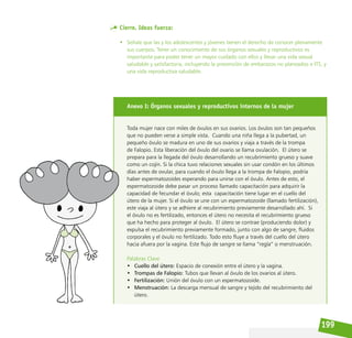 199
Cierre. Ideas fuerza:
• Señale que las y los adolescentes y jóvenes tienen el derecho de conocer plenamente
sus cuerpos. Tener un conocimiento de sus órganos sexuales y reproductivos es
importante para poder tener un mayor cuidado con ellos y llevar una vida sexual
saludable y satisfactoria, incluyendo la prevención de embarazos no planeados e ITS, y
una vida reproductiva saludable.
Anexo I: Órganos sexuales y reproductivos internos de la mujer
Toda mujer nace con miles de óvulos en sus ovarios. Los óvulos son tan pequeños
que no pueden verse a simple vista. Cuando una niña llega a la pubertad, un
pequeño óvulo se madura en uno de sus ovarios y viaja a través de la trompa
de Falopio. Esta liberación del óvulo del ovario se llama ovulación. El útero se
prepara para la llegada del óvulo desarrollando un recubrimiento grueso y suave
como un cojín. Si la chica tuvo relaciones sexuales sin usar condón en los últimos
días antes de ovular, para cuando el óvulo llega a la trompa de Falopio, podría
haber espermatozoides esperando para unirse con el óvulo. Antes de esto, el
espermatozoide debe pasar un proceso llamado capacitación para adquirir la
capacidad de fecundar el óvulo; esta capacitación tiene lugar en el cuello del
útero de la mujer. Si el óvulo se une con un espermatozoide (llamado fertilización),
este viaja al útero y se adhiere al recubrimiento previamente desarrollado ahí. Si
el óvulo no es fertilizado, entonces el útero no necesita el recubrimiento grueso
que ha hecho para proteger al óvulo. El útero se contrae (produciendo dolor) y
expulsa el recubrimiento previamente formado, junto con algo de sangre, fluidos
corporales y el óvulo no fertilizado. Todo esto fluye a través del cuello del útero
hacia afuera por la vagina. Este flujo de sangre se llama “regla” o menstruación.
Palabras Clave
• Cuello del útero: Espacio de conexión entre el útero y la vagina.
• Trompas de Falopio: Tubos que llevan al óvulo de los ovarios al útero.
• Fertilización: Unión del óvulo con un espermatozoide.
• Menstruación: La descarga mensual de sangre y tejido del recubrimiento del
útero.
 