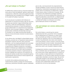 Reconociéndonos / Reconociéndolos
20
¿Por qué trabajar en Pucallpa?
El UNFPA ofrece asistencia técnica y financiera desde hace
varios años en temas de población, género y salud sexual
y reproductiva a diferentes instituciones gubernamentales
y organizaciones de la sociedad civil en la Región Ucayali y
en la ciudad de Pucallpa en particular.
En el caso peruano la prevalencia del embarazo en
adolescentes se concentra de manera cada vez más clara,
en grupos que presentan rasgos de desventaja social,
tales como, niveles de escolaridad bajos, situaciones
socioeconómicas precarias o el hecho de pertenecer a
grupos poblacionales con características de marginación
históricas, como los grupos indígenas. La Región Ucayali
presenta estas condiciones de desventaja social que
la convierten en una región prioritaria para atender el
tema en el marco del acceso universal a la salud sexual y
reproductiva.
En los últimos años, esta Región ha desarrollado diversas
iniciativas y acciones con un importante involucramiento
del gobierno regional, del sector salud y del sector
educación y con una amplia participación de la sociedad
civil incluyendo organizaciones de base comunitaria
y organizaciones indígenas amazónicas, orientadas a
prevenir el embarazo en la adolescencia, la mortalidad
materna así como las ITS y el VIH y sida. No obstante,
se mantenía pendiente el diseño e implementación de
acciones integrales que involucren a los varones en los
procesos de cambios sociales hacia la equidad de género
y la participación de los varones en temas específicos de
salud sexual y reproductiva.
La revisión de las evidencias demuestra que la
implementación paralela y sinérgica de intervenciones
preventivas y educativas orientadas a generar habilidades
para la vida, y las de promoción de comportamientos
sexuales protegidos y acceso a servicios de salud sexual y
reproductiva, involucrando la participación de los varones,
pueden reducir los embarazos en adolescentes, mejorar
la salud sexual y reducir la violencia en la pareja. Por ello
la importancia de implementar estrategias específicas
para involucrar a los varones adolescentes y jóvenes en los
programas educativos y de prevención. La adaptación del
“Manual H” del Instituto Promundo de Brasil al contexto
y realidad de Pucallpa se constituye en una valiosa
oportunidad para avanzar en este objetivo.
¿Por qué trabajar con varones adolescentes
y jóvenes?
Por mucho tiempo, se asumió que los varones
adolescentes iban bien y que tenían menos necesidad
que las adolescentes en lo referente a su salud. Otras
veces, se pensaba que trabajar con jóvenes era difícil,
que ellos eran agresivos y que no se preocupaban por
su salud. Frecuentemente, eran vistos como violentos,
contra otros jóvenes, contra sí mismos y contra las chicas;
y que esta situación no tenía remedio, naturalizando estas
observaciones al pensar que estas características eran
parte de ser varón y eso no podía (o debería) cambiar.
Investigaciones recientes y nuevas intervenciones nos
llevan a entender cómo son formados los varones, aspecto
que muchas veces influye negativamente en su salud y en
la de sus parejas, al seguir patrones de comportamiento
relacionados a un rol cercano al ideal masculino de fuerza,
superioridad, temeridad y cercanía al riesgo. Nos permite
comprender también lo que necesitan para alcanzar un
desarrollo saludable y lo que los educadores, proveedores
de salud y otros profesionales pueden hacer para
atenderlos de una forma más apropiada.
 