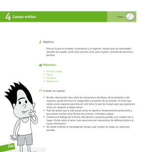 Reconociéndonos / Reconociéndolos
204
Objetivo:
Discutir lo que es el deseo, la excitación y el orgasmo. Aclarar que las necesidades
sexuales son iguales, tanto para varones como para mujeres, variando de persona a
persona.
Materiales:
• Revistas usadas.
• Tijeras.
• Cartulina.
• Pegamento.
A tener en cuenta:
• Brindar información clara sobre los mecanismos del deseo, de la excitación y del
orgasmo, puede disminuir la inseguridad y la presión de los jóvenes, en tanto que
existen pocos espacios para discutir este tema, lo que da margen para que aparezcan
mitos con respecto al deseo sexual.
• Trate de aclarar que la vida sexual activa no significa necesariamente penetración y
que existen muchas otras formas de contacto, intimidad y placer.
• Conduzca el diálogo de la forma más abierta y tranquila posible, aun cuando rían o
hagan chistes sobre el tema. Esas reacciones son mecanismos de defensa frente a la
nueva información.
• No olvide enfatizar la necesidad de siempre usar condón en todas sus relaciones
sexuales.
Cuerpo erótico
4 1 hora
 