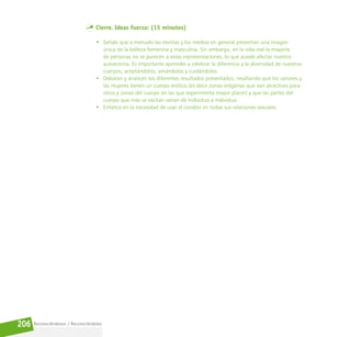 Reconociéndonos / Reconociéndolos
206
Cierre. Ideas fuerza: (15 minutos)
• Señale que a menudo las revistas y los medios en general presentan una imagen
única de la belleza femenina y masculina. Sin embargo, en la vida real la mayoría
de personas no se parecen a estas representaciones, lo que puede afectar nuestra
autoestima. Es importante aprender a celebrar la diferencia y la diversidad de nuestros
cuerpos, aceptándolos, amándolos y cuidándolos.
• Debatan y analicen los diferentes resultados presentados, resaltando que los varones y
las mujeres tienen un cuerpo erótico (es decir zonas erógenas que son atractivos para
otros y zonas del cuerpo en las que experimenta mayor placer) y que las partes del
cuerpo que más se excitan varían de individuo a individuo.
• Enfatice en la necesidad de usar el condón en todas sus relaciones sexuales.
 