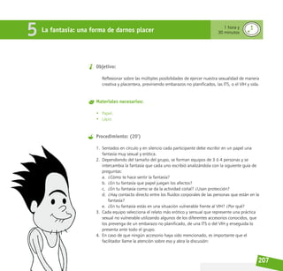207
Objetivo:
Reflexionar sobre las múltiples posibilidades de ejercer nuestra sexualidad de manera
creativa y placentera, previniendo embarazos no planificados, las ITS, o el VIH y sida.
Materiales necesarios:
• Papel.
• Lápiz
Procedimiento: (20’)
1. Sentados en círculo y en silencio cada participante debe escribir en un papel una
fantasía muy sexual y erótica.
2. Dependiendo del tamaño del grupo, se forman equipos de 3 ó 4 personas y se
intercambia la fantasía que cada uno escribió analizándola con la siguiente guía de
preguntas:
a. ¿Cómo te hace sentir la fantasía?
b. ¿En tu fantasía que papel juegan los afectos?
c. ¿En tu fantasía como se da la actividad coital? ¿Usan protección?
d. ¿Hay contacto directo entre los fluidos corporales de las personas que están en la
fantasía?
e. ¿En tu fantasía estás en una situación vulnerable frente al VIH? ¿Por qué?
3. Cada equipo selecciona el relato más erótico y sensual que represente una práctica
sexual no vulnerable utilizando algunos de los diferentes accesorios conocidos, que
los prevenga de un embarazo no planificado, de una ITS o del VIH y enseguida lo
presenta ante todo el grupo.
4. En caso de que ningún accesorio haya sido mencionado, es importante que el
facilitador llame la atención sobre eso y abra la discusión:
La fantasía: una forma de darnos placer 1 hora y
30 minutos
5
 