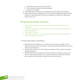 Reconociéndonos / Reconociéndolos
208
a. ¿Qué llama más la atención en las fantasías?
b. ¿El uso de algún accesorio disminuye el placer?
c. ¿Qué piensan ustedes?
d. ¿Qué diferencias y coincidencias son observadas entre los relatos de los equipos?
5. Para finalizar, divida a los participantes en 3 ó 4 grupos y pídales que hagan una lluvia
de ideas en cada grupo sobre formas de tener placer con la pareja sin penetración
genital, anal u oral.
Preguntas para el diálogo: (20 minutos)
• ¿Cómo cuidan ustedes de sí mismos y de las otras personas en el ejercicio de su
sexualidad?
• ¿Cuáles son los principales problemas de salud que los varones pueden enfrentar al
ejercer su sexualidad?
• ¿Qué riesgos enfrentan?
• ¿Qué podemos hacer para vivir una sexualidad libre, que dé placer, responsable, sin
riesgos, sin violencia y sin presiones?
Cierre. Ideas fuerza: (10 minutos)
• Recuerde que la sexualidad no es un atributo de un ser humano aislado, sino una
relación entre dos o más seres humanos, una oportunidad de aprender del otro y de sí
mismo y de enriquecerse.
• Insista en que lo mejor es no tener relaciones sexuales cuando se consume alcohol u
otro tipo de drogas.
• Resalte la influencia de la socialización masculina (temor, competencia, fuerza, etc.)
como un factor que puede llevar a los varones a exponerse a situaciones de riesgo
para su salud y la de sus parejas sexuales como no usar el condón.
 