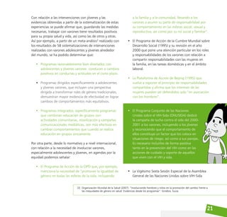 21
Con relación a las intervenciones con jóvenes y las
evidencias obtenidas a partir de la sistematización de estas
experiencias se puede afirmar que, guardando las medidas
necesarias, trabajar con varones tiene resultados positivos
para su propia salud y vida, así como las de otros y otras.
Así por ejemplo, a partir de un meta-análisis3
realizado con
los resultados de 58 sistematizaciones de intervenciones
realizadas con varones adolescentes y jóvenes alrededor
del mundo, se ha podido determinar que:
• Programas razonablemente bien diseñados con
adolescentes y jóvenes varones conducen a cambios
positivos en conductas y actitudes en el corto plazo.
• Programas dirigidos específicamente a adolescentes
y jóvenes varones, que incluyen una perspectiva
dirigida a transformar roles de género tradicionales,
demuestran mayor evidencia de efectividad en lograr
cambios de comportamientos más equitativos.
• Programas integrados; específicamente programas
que combinan educación de grupos con
actividades comunitarias, movilización y campañas
comunicacionales mediáticas, son más efectivos en
cambiar comportamientos que cuando se realiza
educación en grupos únicamente.
Por otra parte, desde lo normativo y a nivel internacional,
con relación a la necesidad de involucrar varones,
especialmente adolescentes y jóvenes, en agendas por la
equidad podemos señalar:
• El Programa de Acción de la CIPD que, por ejemplo,
menciona la necesidad de “promover la igualdad de
género en todas las esferas de la vida, incluyendo
a la familia y a la comunidad, llevando a los
varones a asumir su parte de responsabilidad por
su comportamiento en las esferas social, sexual y
reproductiva, así como por su rol social y familiar”.
• El Programa de Acción de la Cumbre Mundial sobre
Desarrollo Social (1995) y su revisión en el año
2000 que pone una atención particular en los roles
y responsabilidades de los varones con relación a
compartir responsabilidades con las mujeres en
la familia, en las tareas domésticas y en el ámbito
laboral.
• La Plataforma de Acción de Beijing (1995) que
vuelve a exponer el principio de responsabilidades
compartidas y afirma que los intereses de las
mujeres pueden ser defendidos solo “en asociación
con los hombres”.
• El Programa Conjunto de las Naciones
Unidas sobre el VIH-Sida (ONUSIDA) dedicó
la campaña de lucha contra el sida del 2000-
2001 a los varones, incluyendo a los jóvenes
y reconociendo que el comportamiento de
ellos constituye un factor que los coloca en
situaciones de riesgo, así como a sus parejas.
Es necesario incluirlos de forma positiva
tanto en la prevención del VIH como en las
acciones de cuidado y soporte de aquellos
que viven con el VIH y sida.
• La Vigésimo Sexta Sesión Especial de la Asamblea
General de las Naciones Unidas sobre VIH-Sida
[3] Organización Mundial de la Salud (2007). “Involucrando hombres y niños en la promoción del cambio frente a
las inequidades de género en salud: Evidencias desde los programas”. Ginebra, Suiza.
 