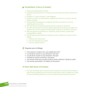 Reconociéndonos / Reconociéndolos
210
Procedimiento: (1 hora y 15 minutos)
1. Divida a los participantes en grupos.
2. Indíqueles que participarán en un bingo y que quien tenga más aciertos obtendrá un
premio.
3. Entregue un “cartón de bingo” a cada subgrupo.
4. Muestre un cartón a los participantes, señáleles que existen tres columnas: Varones,
Mujeres y Ambos.
5. El grupo deberá responder a las preguntas del cartón marcando con una X la
respuesta que crea correcta.
6. Conceda 20 minutos para que el grupo discuta y marque sus respuestas.
7. Lea cada punto escrito en el cartón, pida las respuestas de los grupos y marque en la
cartulina con una X la respuesta correcta (todas se ubican en la columna “varones”).
8. Pida a los grupos que justifiquen sus respuestas, particularmente cuando hayan
marcado Mujer o Ambos.
9. Al final haga notar que todas las respuestas correctas señalan a los varones. Abra el
diálogo:
• ¿Conocían esa información?
• ¿Por qué creen que eso sucede?
• ¿Cómo es posible evitarlo?
Preguntas para el diálogo:
• Si los varones se cuidaran más, ¿esa realidad sería otra?
• ¿La vida de los varones es muy estresante? ¿Por qué?
• ¿La vida de las mujeres es muy estresante? ¿Por qué?
• ¿Cuándo los varones se enferman, qué hacen?
• ¿Los varones suelen buscar ayuda cuando se sienten enfermos? ¿Quién los cuida?
• ¿Los varones acostumbran ir al médico con frecuencia?
Cierre. Ideas fuerza: (15 minutos)
• Concluya recordando que la mayoría de las muertes de los varones están asociadas al
estilo de vida autodestructivo que muchos de ellos llevan y que el cuidado de su salud,
a través de medidas preventivas, es lo más importante para cambiar esa situación.
 