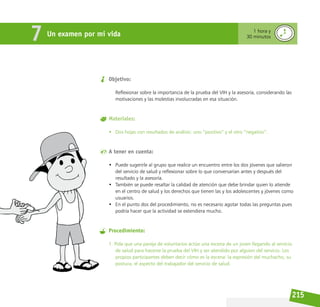 215
Objetivo:
Reflexionar sobre la importancia de la prueba del VIH y la asesoría, considerando las
motivaciones y las molestias involucradas en esa situación.
Materiales:
• Dos hojas con resultados de análisis: uno “positivo” y el otro “negativo”.
A tener en cuenta:
• Puede sugerirle al grupo que realice un encuentro entre los dos jóvenes que salieron
del servicio de salud y reflexionar sobre lo que conversarían antes y después del
resultado y la asesoría.
• También se puede resaltar la calidad de atención que debe brindar quien lo atiende
en el centro de salud y los derechos que tienen las y los adolescentes y jóvenes como
usuarios.
• En el punto dos del procedimiento, no es necesario agotar todas las preguntas pues
podría hacer que la actividad se extendiera mucho.
Procedimiento:
1. Pida que una pareja de voluntarios actúe una escena de un joven llegando al servicio
de salud para hacerse la prueba del VIH y ser atendido por alguien del servicio. Los
propios participantes deben decir cómo es la escena: la expresión del muchacho, su
postura, el aspecto del trabajador del servicio de salud.
Un examen por mi vida
7 1 hora y
30 minutos
 