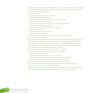 Reconociéndonos / Reconociéndolos
216
Explique que el resultado del examen demora en salir y que ese es un primer contacto
del muchacho con el puesto de salud. Pare la escena con el mando de ¡CONGELADA!
2. A continuación, pregunte al grupo:
a) Sobre el joven:
• ¿Qué lo  condujo a realizarse el examen?
• ¿Cuánto tiempo le llevó decidirse?
• ¿Cómo enfrentará él el resultado en caso de ser positivo?
• ¿Qué espera del servicio de salud?
• ¿Cómo se está sintiendo? ¿Con miedo? ¿Confiado? ¿Por qué?
• ¿Conversó con alguien al respecto?
• ¿Su familia sabe que él vino a hacerse la prueba?
b) Sobre el profesional:
• ¿Por qué trabaja en aquel servicio?
• ¿A él le gusta lo que hace?
• ¿Qué piensa de un muchacho que pide hacerse la prueba del VIH?
• ¿Él lo está atendiendo bien?
3. Después de las preguntas formuladas y discutidas, pida que otras dos parejas hagan
la misma escena, pero ahora en el momento de la entrega del resultado del examen.
Los resultados, –uno positivo y el otro negativo– son sorteados entre las parejas y
entregados a cada una de ellas, poco antes del montaje de esa segunda escena, sin
que el grupo sepa cuál de ellos es positivo o negativo.
4. Como en la escena anterior, estimule al grupo con preguntas:
• ¿Qué significa que el resultado sea positivo o negativo?
• ¿Cómo recibió él la noticia?
• ¿Quién será la primera persona a la cual acudirá?
• ¿Por qué será que el resultado del examen fue negativo / positivo?
• ¿Qué piensa hacer ahora que sabe que tiene / no tiene VIH?
5. Estimule al grupo a discutir la realidad de cada uno de los casos.
6. En la última fase, las parejas montan dos escenas diferentes, representando los
destinos de cada uno de los usuarios del servicio.
7. Discuta con el grupo, a partir de las escenas, cuáles deben ser las iniciativas tomadas
por cada uno de ellos y cuáles son las expectativas con relación a sus vidas.
 