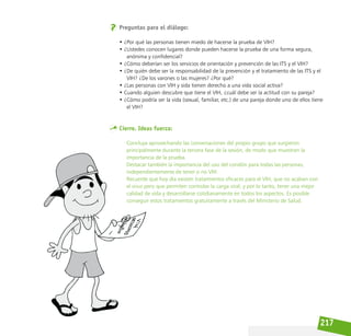217
Preguntas para el diálogo:
• ¿Por qué las personas tienen miedo de hacerse la prueba de VIH?
• ¿Ustedes conocen lugares donde pueden hacerse la prueba de una forma segura,
anónima y confidencial?
• ¿Cómo deberían ser los servicios de orientación y prevención de las ITS y el VIH?
• ¿De quién debe ser la responsabilidad de la prevención y el tratamiento de las ITS y el
VIH? ¿De los varones o las mujeres? ¿Por qué?
• ¿Las personas con VIH y sida tienen derecho a una vida social activa?
• Cuando alguien descubre que tiene el VIH, ¿cuál debe ser la actitud con su pareja?
• ¿Cómo podría ser la vida (sexual, familiar, etc.) de una pareja donde uno de ellos tiene
el VIH?
Cierre. Ideas fuerza:
Concluya aprovechando las conversaciones del propio grupo que surgieron
principalmente durante la tercera fase de la sesión, de modo que muestren la
importancia de la prueba.
Destacar también la importancia del uso del condón para todas las personas,
independientemente de tener o no VIH.
Recuerde que hoy día existen tratamientos eficaces para el VIH, que no acaban con
el virus pero que permiten controlar la carga viral; y por lo tanto, tener una mejor
calidad de vida y desarrollarse cotidianamente en todos los aspectos. Es posible
conseguir estos tratamientos gratuitamente a través del Ministerio de Salud.
 