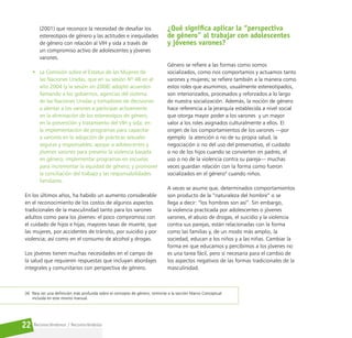 Reconociéndonos / Reconociéndolos
22
(2001) que reconoce la necesidad de desafiar los
estereotipos de género y las actitudes e inequidades
de género con relación al VIH y sida a través de
un compromiso activo de adolescentes y jóvenes
varones.
• La Comisión sobre el Estatus de las Mujeres de
las Naciones Unidas, que en su sesión Nº 48 en el
año 2004 (y la sesión en 2008] adoptó acuerdos
llamando a los gobiernos, agencias del sistema
de las Naciones Unidas y tomadores de decisiones
a alentar a los varones a participar activamente
en la eliminación de los estereotipos de género,
en la prevención y tratamiento del VIH y sida; en
la implementación de programas para capacitar
a varones en la adopción de prácticas sexuales
seguras y responsables; apoyar a adolescentes y
jóvenes varones para prevenir la violencia basada
en género; implementar programas en escuelas
para incrementar la equidad de género; y promover
la conciliación del trabajo y las responsabilidades
familiares.
En los últimos años, ha habido un aumento considerable
en el reconocimiento de los costos de algunos aspectos
tradicionales de la masculinidad tanto para los varones
adultos como para los jóvenes: el poco compromiso con
el cuidado de hijos e hijas; mayores tasas de muerte, que
las mujeres, por accidentes de tránsito, por suicidio y por
violencia; así como en el consumo de alcohol y drogas.
Los jóvenes tienen muchas necesidades en el campo de
la salud que requieren respuestas que incluyan abordajes
integrales y comunitarios con perspectiva de género.
¿Qué significa aplicar la “perspectiva
de género” al trabajar con adolescentes
y jóvenes varones?
Género se refiere a las formas como somos
socializados, como nos comportamos y actuamos tanto
varones y mujeres; se refiere también a la manera como
estos roles que asumimos, usualmente estereotipados,
son interiorizados, procesados y reforzados a lo largo
de nuestra socialización. Además, la noción de género
hace referencia a la jerarquía establecida a nivel social
que otorga mayor poder a los varones y un mayor
valor a los roles asignados culturalmente a ellos. El
origen de los comportamientos de los varones —por
ejemplo la atención o no de su propia salud, la
negociación o no del uso del preservativo, el cuidado
o no de los hijos cuando se convierten en padres, el
uso o no de la violencia contra su pareja— muchas
veces guardan relación con la forma como fueron
socializados en el género4
cuando niños.
A veces se asume que, determinados comportamientos
son producto de la “naturaleza del hombre” o se
llega a decir: “los hombres son así”. Sin embargo,
la violencia practicada por adolescentes o jóvenes
varones, el abuso de drogas, el suicidio y la violencia
contra sus parejas, están relacionadas con la forma
como las familias y, de un modo más amplio, la
sociedad, educan a los niños y a las niñas. Cambiar la
forma en que educamos y percibimos a los jóvenes no
es una tarea fácil, pero sí necesaria para el cambio de
los aspectos negativos de las formas tradicionales de la
masculinidad.
[4] Para ver una definición más profunda sobre el concepto de género, remitirse a la sección Marco Conceptual
incluida en este mismo manual.
 