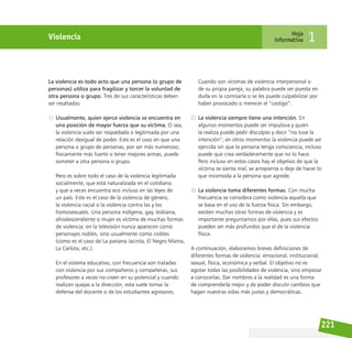 221
Violencia Hoja
informativa 1
La violencia es todo acto que una persona (o grupo de
personas) utiliza para fragilizar y torcer la voluntad de
otra persona o grupo. Tres de sus características deben
ser resaltadas:
1) Usualmente, quien ejerce violencia se encuentra en
una posición de mayor fuerza que su víctima. O sea,
la violencia suele ser respaldada o legitimada por una
relación desigual de poder. Este es el caso en que una
persona o grupo de personas, por ser más numeroso,
físicamente más fuerte o tener mejores armas, puede
someter a otra persona o grupo.
Pero es sobre todo el caso de la violencia legitimada
socialmente, que está naturalizada en el cotidiano
y que a veces encuentra eco incluso en las leyes de
un país. Este es el caso de la violencia de género,
la violencia racial o la violencia contra las y los
homosexuales. Una persona indígena, gay, lesbiana,
afrodescendiente o mujer es víctima de muchas formas
de violencia: en la televisión nunca aparecen como
personajes nobles, sino usualmente como risibles
(como es el caso de La paisana Jacinta, El Negro Mama,
La Carlota, etc.).
En el sistema educativo, con frecuencia son tratadas
con violencia por sus compañeros y compañeras, sus
profesores a veces no creen en su potencial y cuando
realizan quejas a la dirección, esta suele tomar la
defensa del docente o de los estudiantes agresores.
Cuando son víctimas de violencia interpersonal o
de su propia pareja, su palabra puede ser puesta en
duda en la comisaría o se les puede culpabilizar por
haber provocado o merecer el “castigo”.
2) La violencia siempre tiene una intención. En
algunos momentos puede ser impulsiva y quien
la realiza puede pedir disculpas y decir “no tuve la
intención”; en otros momentos la violencia puede ser
ejercida sin que la persona tenga consciencia, incluso
puede que crea verdaderamente que no lo hace.
Pero incluso en estos casos hay el objetivo de que la
víctima se sienta mal, se arrepienta o deje de hacer lo
que incomoda a la persona que agrede.
3) La violencia toma diferentes formas. Con mucha
frecuencia se considera como violencia aquella que
se basa en el uso de la fuerza física. Sin embargo,
existen muchas otras formas de violencia y es
importante preguntarnos por ellas, pues sus efectos
pueden ser más profundos que el de la violencia
física.
A continuación, elaboramos breves definiciones de
diferentes formas de violencia: emocional, institucional,
sexual, física, económica y verbal. El objetivo no es
agotar todas las posibilidades de violencia, sino empezar
a conocerlas. Dar nombres a la realidad es una forma
de comprenderla mejor y de poder discutir cambios que
hagan nuestras vidas más justas y democráticas.
 