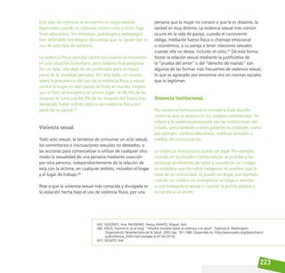 223
Este tipo de violencia se encuentra en larga medida
legitimada cuando es utilizada contra niñas y niños bajo
fines educativos. Sin embargo, psicólogos y pedagogos
han defendido estrategias educativas que no pasen por el
uso de este tipo de violencia.
La violencia física ejercida contra las mujeres se encuentra
en una situación transitoria, pero todavía muy peligrosa.
Por un lado, ella dejó de ser justificable para la mayor
parte de la sociedad peruana. Por otro lado, un estudio
sobre la prevalencia del uso de la violencia física y sexual
contra la mujer en diez países en todo el mundo, mostró
que el Perú se encuentra en primer lugar: el 48,4% de las
mujeres de Lima y el 60,9% de las mujeres del Cusco han
declarado haber sufrido alguna vez violencia física por
parte de su pareja.45
Violencia sexual
Todo acto sexual, la tentativa de consumar un acto sexual,
los comentarios o insinuaciones sexuales no deseados, o
las acciones para comercializar o utilizar de cualquier otro
modo la sexualidad de una persona mediante coacción
por otra persona, independientemente de la relación de
esta con la víctima, en cualquier ámbito, incluidos el hogar
y el lugar de trabajo.46
Pese a que la violencia sexual más conocida y divulgada es
la violación hecha bajo el uso de violencia física, por una
persona que la mujer no conoce o que le es distante, la
verdad es muy distinta. La violencia sexual más común
ocurre en la vida de pareja, cuando el conviviente
obliga, mediante fuerza física o chantaje emocional
o económico, a su pareja a tener relaciones sexuales
cuando ella no desea, incluido el coito.47
De esta forma,
forzar la relación sexual mediante la justificativa de
la “prueba del amor” o del “derecho de marido” son
algunas de las formas más frecuentes de violencia sexual,
lo que es agravado por encontrar eco en normas sociales
que lo legitiman.
Violencia institucional.
Por violencia institucional se considera toda aquella
violencia que se ampara en los poderes establecidos. Se
refiere a la violencia provocada por las instituciones del
Estado, pero también a otros poderes no estatales, como
por ejemplo, centros educativos, médicos privados o
medios de comunicación.
La violencia institucional puede ser legal. Por ejemplo,
cuando en los Estados Democráticos se prohíbe a las
personas analfabetas de votar o cuando en un colegio
se establece que los niños indígenas no pueden usar la
ropa de su comunidad. O puede ser ilegal, por ejemplo,
cuando un médico en emergencia se niega a atender
a una trabajadora sexual o cuando la policía golpea o
encarcela a un joven.
[45] GÜEZMES, Ana. PALOMINO, Nancy, RAMOS, Miguel. Ibid.
[46] KRUG, Etienne G. et al (org). ”Informe mundial sobre la violencia y la salud”. Capítulo 6. Washington:
Organización Panamericana de la Salud. 2003 (pp. 161-168). Disponible en: http://www.paho.org/spanish/am/
pub/violencia_2003.htm (visitado el 07.04.2010).
[47] SEGATO, Ibid.
 
