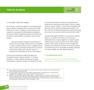 Reconociéndonos / Reconociéndolos
224
Violencia de género Hoja
informativa 2
1. Los daños contra las mujeres
Por el término “violencia de género” se comprende todo
tipo de violencia realizada contra la mujer por el simple
hecho de ser mujer. Su objetivo es el de mantener a las
mujeres en una posición de inferioridad con respecto a
los varones. Según la Declaración sobre la Eliminación de
la Violencia contra la Mujer, la violencia contra la mujer
incluye…
… todo acto de violencia basado en la pertenencia al
sexo femenino que tenga o pueda tener como resultado
un daño o sufrimiento físico, sexual o sicológico para la
mujer, así como las amenazas de tales actos, la coacción
o la privación arbitraria de la libertad, tanto si se
producen en la vida pública como en la vida privada.48
La forma más conocida de violencia de género es
la también llamada “violencia familiar” o “violencia
doméstica”, es decir, aquella cometida por la pareja
(enamorado, conviviente, marido) o ex-pareja de la mujer.
Las consecuencias de esta violencia son especialmente
graves pues es ejercida por aquel varón al que las mujeres
conocen, aman y confían,49
lo que limita la percepción del
daño que sufren y dificulta la búsqueda de ayuda. En el
Perú, las tasas de violencia de género por parte de la pareja
de la mujer se encuentran entre las más altas del mundo.50
La violencia de género también se encuentra en espacios
públicos, en donde el ser mujer es con frecuencia
observado como un signo negativo: las mujeres reciben
sueldos menores que los varones por el mismo trabajo,
ocupan menos cargos de jefatura, tienen limitados los
espacios y los horarios para circular en el espacio urbano,
sus testimonios ante las autoridades judiciales y policiales
son menos creíbles, por citar algunos ejemplos.
2. La legitimación social
Las relaciones de género son relaciones de poder que
favorecen a los varones sobre las mujeres. Ello implica que
[48] ONU. “Declaración sobre la eliminación de la violencia contra la mujer”. Resolución de la Asamblea General
48/104 del 20 de diciembre de 1993.
[49] Promundo; Salud y Género; ECOS; Instituto PAPAI; World Education. “Trabalhando com mulheres jovens:
empoderamento, cidadania e saúde”. Rio de Janeiro: Promundo, 2008.
[50] GÜEZMES, Ana. PALOMINO, Nancy, RAMOS, Miguel. “Violencia sexual y física contra las mujeres en el Perú:
estudio multicéntrico de la OMS sobre la violencia de pareja y la salud de las mujeres”. Lima: Flora Tristán
Centro de la Mujer Peruana: Organización Mundial de la Salud: Universidad Peruana Cayetano Heredia, Facultad
de Salud Pública y Administración “Carlos Vidal Layseca”, 2002.
 