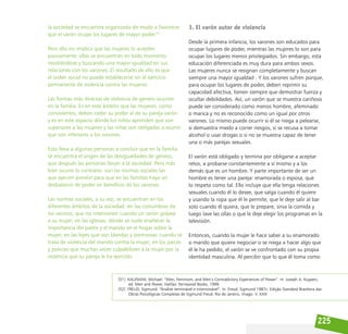 225
la sociedad se encuentra organizada de modo a favorecer
que el varón ocupe los lugares de mayor poder.51
Pero ello no implica que las mujeres lo acepten
pasivamente: ellas se encuentran en todo momento
resistiéndose y buscando una mayor igualdad en sus
relaciones con los varones. El resultado de ello es que
el orden social no puede establecerse sin el ejercicio
permanente de violencia contra las mujeres.
Las formas más directas de violencia de género ocurren
en la familia. Es en este ámbito que las mujeres, como
convivientes, deben ceder su poder al de su pareja varón
y es en este espacio dónde los niños aprenden que son
superiores a las mujeres y las niñas son obligadas a asumir
que son inferiores a los varones.
Esto lleva a algunas personas a concluir que en la familia
se encuentra el origen de las desigualdades de género,
que después las personas llevan a la sociedad. Pero más
bien ocurre lo contrario: son las normas sociales las
que ejercen presión para que en las familias haya un
desbalance de poder en beneficio de los varones.
Las normas sociales, a su vez, se encuentran en los
diferentes ámbitos de la sociedad: en las costumbres de
los vecinos, que no intervienen cuando un varón golpea
a su mujer; en las iglesias, dónde se suele enaltecer la
importancia del padre y el marido en el hogar sobre la
mujer; en las leyes que son blandas y permisivas cuando se
trata de violencia del marido contra la mujer; en los jueces
y policías que muchas veces culpabilizan a la mujer por la
violencia que su pareja le ha ejercido.
3. El varón autor de violencia
Desde la primera infancia, los varones son educados para
ocupar lugares de poder, mientras las mujeres lo son para
ocupar los lugares menos privilegiados. Sin embargo, esta
educación diferenciada es muy dura para ambos sexos.
Las mujeres nunca se resignan completamente y buscan
siempre una mayor igualdad . Y los varones sufren porque,
para ocupar los lugares de poder, deben reprimir su
capacidad afectiva, tienen siempre que demostrar fuerza y
ocultar debilidades. Así, un varón que se muestra cariñoso
puede ser considerado como menos hombre, afeminado
o marica y no es reconocido como un igual por otros
varones. Lo mismo puede ocurrir si él se niega a pelearse,
si demuestra miedo a correr riesgos, si se recusa a tomar
alcohol o usar drogas o si no se muestra capaz de tener
una o más parejas sexuales.
El varón está obligado y termina por obligarse a aceptar
retos, a probarse constantemente a sí mismo y a los
demás que es un hombre. Y parte importante de ser un
hombre es tener una pareja: enamorada o esposa, que
lo respeta como tal. Ello incluye que ella tenga relaciones
sexuales cuando él lo desee, que salga cuando él quiere
y usando la ropa que él le permite, que le deje salir al bar
solo cuando él quiera, que le prepare, sirva la comida y
luego lave las ollas o que le deje elegir los programas en la
televisión.
Entonces, cuando la mujer le hace saber a su enamorado
o marido que quiere negociar o se niega a hacer algo que
él le ha pedido, el varón se ve confrontado con su propia
identidad masculina. Al percibir que lo que él toma como
[51] KAUFMAN, Michael. “Men, Feminism, and Men’s Contradictory Experiences of Power”. In: Joseph A. Kuypers,
ed. Men and Power, Halifax: Fernwood Books, 1999.
[52] FREUD, Sigmund. “Análise terminável e interminável”. In: Freud, Sigmund 1987c: Edição Standard Brasileira das
Obras Psicológicas Completas de Sigmund Freud. Rio de Janeiro, Imago. V. XXIII
 