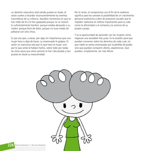 Reconociéndonos / Reconociéndolos
226
un derecho masculino está siendo puesto en duda, el
varón vuelve a recordar inconscientemente los eventos
traumáticos de su infancia. Aquellos momentos en que se
han reído de él o le han golpeado porque no se mostró
lo suficientemente hombre: porque estaba abrazado a su
madre, porque lloró de dolor, porque no tuvo miedo de
pelearse con otro chico.
Es por eso que, a veces, por algo sin importancia que una
mujer hace o deja de hacer, su enamorado le golpea. El
varón no reacciona solo por lo que hace la mujer, sino
por lo que antes le habían hecho, sobre todo por todas
las otras veces que otros varones le han ridiculizado y han
puesto en duda su masculinidad.
Por lo tanto, el compromiso con el fin de la violencia
significa para los varones la posibilidad de un crecimiento
personal autónomo y libre de presiones sociales que le
impiden realizarse en esferas importantes para su vida
como la afectividad o el contacto y la vivencia de su
propio cuerpo.
Y es la oportunidad de aprender con las mujeres cómo
negociar una sociedad más justa. Es la ocasión para que
puedan conversar sobre los derechos de cada cual, sin
que nadie se sienta amenazado por la pérdida de poder,
sino que puedan compartir afecto, experiencias. Que
puedan, simplemente, ser más felices.
 