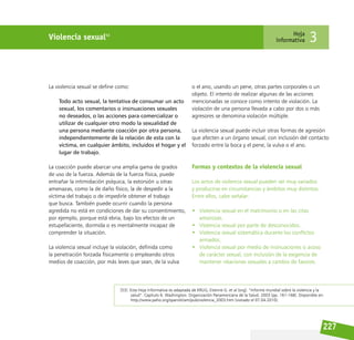 227
Violencia sexual53 Hoja
informativa 3
La violencia sexual se define como:
Todo acto sexual, la tentativa de consumar un acto
sexual, los comentarios o insinuaciones sexuales
no deseados, o las acciones para comercializar o
utilizar de cualquier otro modo la sexualidad de
una persona mediante coacción por otra persona,
independientemente de la relación de esta con la
víctima, en cualquier ámbito, incluidos el hogar y el
lugar de trabajo.
La coacción puede abarcar una amplia gama de grados
de uso de la fuerza. Además de la fuerza física, puede
entrañar la intimidación psíquica, la extorsión u otras
amenazas, como la de daño físico, la de despedir a la
víctima del trabajo o de impedirle obtener el trabajo
que busca. También puede ocurrir cuando la persona
agredida no está en condiciones de dar su consentimiento,
por ejemplo, porque está ebria, bajo los efectos de un
estupefaciente, dormida o es mentalmente incapaz de
comprender la situación.
La violencia sexual incluye la violación, definida como
la penetración forzada físicamente o empleando otros
medios de coacción, por más leves que sean, de la vulva
o el ano, usando un pene, otras partes corporales o un
objeto. El intento de realizar algunas de las acciones
mencionadas se conoce como intento de violación. La
violación de una persona llevada a cabo por dos o más
agresores se denomina violación múltiple.
La violencia sexual puede incluir otras formas de agresión
que afecten a un órgano sexual, con inclusión del contacto
forzado entre la boca y el pene, la vulva o el ano.
Formas y contextos de la violencia sexual
Los actos de violencia sexual pueden ser muy variados
y producirse en circunstancias y ámbitos muy distintos.
Entre ellos, cabe señalar:
• Violencia sexual en el matrimonio o en las citas
amorosas.
• Violencia sexual por parte de desconocidos.
• Violencia sexual sistemática durante los conflictos
armados.
• Violencia sexual por medio de insinuaciones o acoso
de carácter sexual, con inclusión de la exigencia de
mantener relaciones sexuales a cambio de favores.
[53] Esta Hoja Informativa es adaptada de KRUG, Etienne G. et al (org). ”Informe mundial sobre la violencia y la
salud”. Capítulo 6. Washington: Organización Panamericana de la Salud. 2003 (pp. 161-168). Disponible en:
http://www.paho.org/spanish/am/pub/violencia_2003.htm (visitado el 07.04.2010).
 