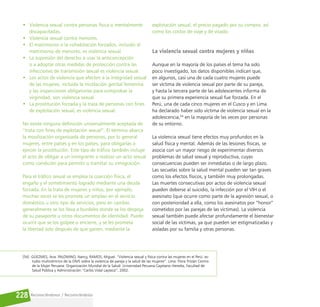 Reconociéndonos / Reconociéndolos
228
• Violencia sexual contra personas física o mentalmente
discapacitadas.
• Violencia sexual contra menores.
• El matrimonio o la cohabitación forzados, incluido el
matrimonio de menores, es violencia sexual.
• La supresión del derecho a usar la anticoncepción
o a adoptar otras medidas de protección contra las
infecciones de transmisión sexual es violencia sexual.
• Los actos de violencia que afecten a la integridad sexual
de las mujeres, incluida la mutilación genital femenina
y las inspecciones obligatorias para comprobar la
virginidad, son violencia sexual.
• La prostitución forzada y la trata de personas con fines
de explotación sexual, es violencia sexual.
No existe ninguna definición universalmente aceptada de
“trata con fines de explotación sexual”. El término abarca
la movilización organizada de personas, por lo general
mujeres, entre países y en los países, para obligarlas a
ejercer la prostitución. Este tipo de tráfico también incluye
el acto de obligar a un inmigrante a realizar un acto sexual
como condición para permitir o tramitar su inmigración.
Para el tráfico sexual se emplea la coacción física, el
engaño y el sometimiento logrado mediante una deuda
forzada. En la trata de mujeres y niños, por ejemplo,
muchas veces se les promete un empleo en el servicio
doméstico u otro tipo de servicios, pero en cambio
generalmente se los lleva a burdeles donde se los despoja
de su pasaporte u otros documentos de identidad. Puede
ocurrir que se los golpee o encierre, y se les prometa
la libertad solo después de que ganen, mediante la
explotación sexual, el precio pagado por su compra, así
como los costos de viaje y de visado.
La violencia sexual contra mujeres y niñas
Aunque en la mayoría de los países el tema ha sido
poco investigado, los datos disponibles indican que,
en algunos, casi una de cada cuatro mujeres puede
ser víctima de violencia sexual por parte de su pareja,
y hasta la tercera parte de las adolescentes informa de
que su primera experiencia sexual fue forzada. En el
Perú, una de cada cinco mujeres en el Cusco y en Lima
ha declarado haber sido víctima de violencia sexual en la
adolescencia,54
en la mayoría de las veces por personas
de su entorno.
La violencia sexual tiene efectos muy profundos en la
salud física y mental. Además de las lesiones físicas, se
asocia con un mayor riesgo de experimentar diversos
problemas de salud sexual y reproductiva, cuyas
consecuencias pueden ser inmediatas o de largo plazo.
Las secuelas sobre la salud mental pueden ser tan graves
como los efectos físicos, y también muy prolongadas.
Las muertes consecutivas por actos de violencia sexual
pueden deberse al suicidio, la infección por el VIH o el
asesinato (que ocurre como parte de la agresión sexual, o
con posterioridad a ella, como los asesinatos por “honor”
cometidos por las parejas de las víctimas). La violencia
sexual también puede afectar profundamente el bienestar
social de las víctimas, ya que pueden ser estigmatizadas y
aisladas por su familia y otras personas.
[54] GÜEZMES, Ana. PALOMINO, Nancy, RAMOS, Miguel. “Violencia sexual y física contra las mujeres en el Perú: es-
tudio multicéntrico de la OMS sobre la violencia de pareja y la salud de las mujeres”. Lima: Flora Tristán Centro
de la Mujer Peruana: Organización Mundial de la Salud: Universidad Peruana Cayetano Heredia, Facultad de
Salud Pública y Administración “Carlos Vidal Layseca”, 2002.
 