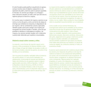 229
El coito forzado puede gratificar sexualmente al agresor,
aunque muchas veces el objetivo subyacente es una
expresión de poder y dominio sobre la persona agredida.
A menudo, los varones que obligan a su cónyuge a
tener relaciones sexuales con ellos creen que este acto es
legítimo porque se trata de su esposa.
En muchos casos, la violación de mujeres y varones se usa
como un arma de guerra, como una forma de ataque al
enemigo que simboliza la conquista y la degradación de
las mujeres o de los combatientes varones capturados.
También puede usarse para castigar a las mujeres por
transgredir las normas sociales o morales, como las que
prohíben el adulterio o embriagarse en público. Las
mujeres y los varones también pueden sufrir violaciones
cuando están detenidos por la policía o encarcelados.
Violencia sexual contra varones y niños
La violación y otras formas de coacción sexual contra
varones y niños se producen en diversos ámbitos, entre
ellos el hogar, el lugar de trabajo, las escuelas, la calle, en
las fuerzas armadas y durante las guerras, así como en las
cárceles y en las comisarías.
Son muy pocos los estudios realizados sobre la violencia
de varones adultos. En varios de los realizados con
adolescentes, el porcentaje de varones que declararon
haber sido víctimas de una agresión sexual en alguna
oportunidad varía entre 3,6% en Namibia, 13,4% en
la República Unida de Tanzania y 20,0% en el Perú.
Asimismo, los estudios llevados a cabo en los países
tanto industrializados como en desarrollo indican que no
es infrecuente que la primera relación sexual haya sido
forzada.
La mayoría de los expertos considera que las estadísticas
oficiales subestiman considerablemente la cantidad de
varones víctimas de violencia sexual. Los datos disponibles
indican que la probabilidad de que los varones denuncien
una agresión sexual a las autoridades es aún menor que
en el caso de las mujeres. Entre las razones por las que
no lo hacen cabe mencionar la vergüenza, la culpa o el
miedo a no ser creídos. Mitos y prejuicios muy arraigados
sobre la sexualidad masculina también son un obstáculo.
Como sucede con las víctimas femeninas, las
investigaciones indican que es probable que las víctimas
masculinas de este tipo de agresiones tengan diversas
consecuencias de orden psíquico. Estas incluyen
culpa, ira, ansiedad, depresión, estrés postraumático,
disfunciones sexuales, afecciones somáticas, alteraciones
del sueño, alejamiento de la pareja e intento de suicidio.
En algunos estudios realizados con adolescentes
varones también se determinó que existía una relación
entre haber sido víctima de una violación y el abuso de
sustancias ilegales, las conductas violentas, el robo y el
ausentismo escolar.
Es preciso que la prevención de la violencia sexual contra
los varones y las respuestas de políticas a este tipo de
violencia se basen en una comprensión del problema,
sus causas y las circunstancias en que se producen. En
muchos países, la legislación no aborda el fenómeno
como corresponde. Algunos países han realizado
progresos en cuanto a las respuestas a la violencia
sexual contra los varones, creando líneas especiales de
ayuda telefónica, brindando servicios de orientación y
organizando grupos de apoyo y otros servicios para las
víctimas masculinas. Sin embargo, en el Perú este tipo de
servicios no existen o se limitan a la atención a menores
de edad.
 