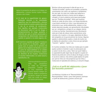 23
Muchas culturas promueven la idea de que ser un
“hombre de verdad” significa ser proveedor y protector,
incentivando a los niños a ser agresivos y competitivos.
Por otro lado, los niños son criados para adherirse a
rígidos códigos de honra u honor que los obligan a
competir y a usar la violencia entre pares para probar
que son “hombres de verdad”. Niños que muestran
interés en cuidar de otros niños, o en tareas domésticas,
o que tienen amistad con niñas, o que demuestran sus
emociones o que, siendo adolescentes, todavía no han
tenido relaciones sexuales, son generalmente ridiculizados
por sus compañeros y amigos en sus colegios, barrios
e incluso sus familias. Generalmente esta ridiculización
viene por el lado de colocar estas características como
cercanas a las mujeres o a los gays, alejándose de ellas y
del compañero en el que encuentran las mismas. Algunos
apodos o sobrenombres usados a modo de insulto con
el objetivo de subordinar a estos chicos son por ejemplo:
“maricón”, “gallina”, “cabro”, etc.
En muchos contextos, los niños son criados para no pedir
ayuda cuando la necesitan o para no preocuparse por
su salud ni la de otros u otras. Tener con quien hablar y
la capacidad de pedir algún tipo de soporte o ayuda son
factores de protección contra el abuso de drogas y contra
el uso de la violencia. Esto último puede explicar en parte
por qué los niños son más propensos que las niñas a
involucrarse en episodios de violencia y a consumir drogas.
¿Cuál es el perfil del adolescente o joven
que buscamos promover?
Las dinámicas incluidas en el “Reconociéndonos/
Reconociéndolos” tienen, como meta general, promover
un perfil de adolescentes y jóvenes varones que:
Aplicar la perspectiva de género en el trabajo con
adolescentes y jóvenes varones implica trabajar
siempre a dos niveles:
a) El nivel de la especificidad de género:
Prestando atención a las necesidades
específicas que los adolescentes y jóvenes
varones tienen en cuanto a salud y desarrollo
a raíz de su proceso de socialización.
Esto significa, por ejemplo, involucrarlos
en discusiones sobre el uso de drogas o
comportamientos de riesgo, ayudarlos a
entender por qué se sienten presionados a
comportarse de determinada manera aun
cuando no quieren o no están seguros, etc.
b) El nivel de la equidad de género: Involucrar
a los varones en la discusión, reflexión y
acción para el cambio de la asimetría de
género con el objetivo de llevarlos a asumir
su parte de responsabilidad en el cuidado
de los hijos y las tareas domésticas, respetar
los derechos de las mujeres, involucrarse
en asuntos relacionados a la salud sexual y
reproductiva, etc.
Estemanualintentaincorporar
estas dos perspectivas
en todas las actividades
propuestas. Creemos que
es muy importante que
quienes decidan trabajar con
varones, desde la perspectiva
de género, tengan en cuenta
estos dos niveles de trabajo
de manera permanente.
 