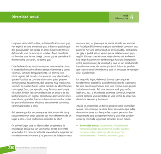 Reconociéndonos / Reconociéndolos
230
Diversidad sexual Hoja
informativa 4
Un joven varón de Pucallpa, autoidentificado como gay,
nos explicó en una entrevista que, si bien es posible que
dos gays puedan ser pareja en otros lugares del Perú o
del mundo, eso no ocurre en la selva. Aquí, nos decía,
un hombre que forma pareja con un gay se considera él
mismo como un varón, no como gay.
Esta declaración es importante pues nos muestra cómo
la diversidad sexual es diversa geográficamente y, como
veremos, también temporalmente. En el Perú y en
otros lugares del mundo, dos varones muy afeminados,
que en Pucallpa se considerarían como gays, pueden
formar pareja. Igualmente, dos varones muy masculinos
también lo pueden hacer y ellos también se identificarían
como gays. Son, por ejemplo, muy famosas en Europa
y Estados Unidos las comunidades de los osos o de los
leathers (cuero, en inglés), constituidas por varones muy
masculinos, grandes, fuertes o bien robustos a los cuales
les gusta relacionarse afectiva y sexualmente con otros
varones parecidos a ellos.
Así, vemos que los varones que se relacionan afectiva y
sexualmente con otros varones son muy diferentes de un
lugar a otro. ¿Qué podríamos aprender de ello?
En primer lugar, que las identidades de género y la
orientación sexual no son las mismas en las diferentes
sociedades. En cada sociedad la sexualidad se organiza de
una determinada manera y las personas se adaptan a esa
manera. Así, un joven que se siente atraído por varones
en Pucallpa difícilmente se podrá considerar como un oso,
pues no hay una comunidad así en su ciudad, pero podrá
ser gay o podrá ser un varón que se relaciona con gays,
según él vaya conociéndose mejor dentro del ambiente.
Ello debe hacernos ver también que hay una interacción
entre las personas y la sociedad, y que se van produciendo
transformaciones, de modo que en el futuro es posible
que surjan otras identidades y que las antiguas se extingan
o se transformen.
En segundo lugar, debemos darnos cuenta que es
fundamental aceptar la autoidentificación de la persona.
No son las otras personas, sino uno mismo quien puede
autodenominarse. Así, una persona será gay, varón,
lesbiana, etc., si ella decide asumirse como tal. Imponer
a otra persona una identidad es una forma de violar sus
derechos sexuales y humanos.
Abajo les ofrecemos un breve glosario sobre diversidad
sexual. Sin embargo, se debe tener en cuenta que estas
denominaciones son las que las propias personas han
encontrado para autodenominarse y que ellas pueden
variar (y con toda seguridad lo harán) en un futuro.
• Diversidad sexual: usualmente, se hablaba de
homosexualidad para referirse a todas aquellas
personas a las cuales hoy día decimos “no
heterosexuales”: travestis, lesbianas, gays,
 