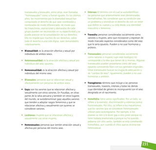 231
transexuales y bisexuales, entre otras, eran llamadas
“homosexuales” como si fueran iguales. En los últimos
años, los movimientos por la diversidad sexual han
conquistado el derecho de que sean nombradas y
nombrados de modo diferenciado, de modo que
las trayectorias, aspiraciones y demandas de cada
grupo pueden ser reconocidas en su especificidad y se
puede avanzar en la consolidación de sus derechos.
Ello no impide que muchos de sus derechos, sobre
todo el derecho a una vida digna, sean demandados
colectivamente.
• Bisexualidad: es la atracción afectiva y sexual por
individuos de ambos sexos.
• Heterosexualidad: es la atracción afectiva y sexual por
individuos del sexo opuesto.
• Homosexualidad: es la atracción afectiva y sexual por
individuos del mismo sexo.
• Bisexuales: personas que se relacionan sexual y
afectivamente con personas de ambos sexos.
• Gays: son los varones que se relacionan afectiva y
sexualmente con otros varones. En Pucallpa, en otras
partes de la selva peruana y también en otros lugares
del mundo, se autodenominan gays aquellos varones
que tienden a adoptar rasgos femeninos y que se
relacionan afectiva y sexualmente con quienes se
consideran varones.
• Lesbianas: mujeres que se relacionan afectiva y
sexualmente con otras mujeres.
• Homosexuales: personas que sienten atracción sexual y
afectiva por personas del mismo sexo.
• Intersex: El término con el cual se autoidentifican
las personas que anteriormente eran denominadas
hermafroditas. No consideran que su condición sea
un problema y reivindican el derecho de vivir sin tener
que definir su cuerpo y su vida desde una identidad
masculina o femenina.
• Travestis: personas consideradas socialmente como
varones o mujeres, pero que incorporan y expresan de
modo marcado aspectos considerados como del sexo
que le sería opuesto. Pueden o no usar hormonas y
prótesis.
• Transexuales: personas consideradas socialmente
como varones o mujeres cuyo sexo biológico no
corresponde a la idea que tienen de sí mismas. Algunas
transexuales pueden presentarse como del sexo
opuesto conviviendo bien con sus genitales originales.
Otras transexuales buscan la cirugía de adecuación o
de “cambio de sexo”. Igualmente, pueden o no usar
hormonas o prótesis.
• Transgéneros: término que incluye a las personas
transexuales, travestis, intersex y todas las demás
cuya identidad de género es incongruente con el sexo
designado en el nacimiento.
• Homofobia: tiene varios significados. Por un lado, se
refiere a la aversión, discriminación y violencia contra
homosexuales. Por otro, se refiere a los mecanismos
que los varones que se consideran heterosexuales
utilizan para autoregularse. Por ejemplo, si los
jóvenes se ríen o le dicen gay a otro joven porque no
tiene todavía enamorada o porque no ha querido
pelearse con otro varón, también se está cometiendo
homofobia, aun cuando el chico que es víctima sea
heterosexual.
 
