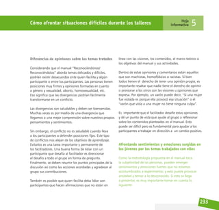 233
Cómo afrontar situaciones difíciles durante los talleres Hoja
informativa 5
Diferencias de opiniones sobre los temas tratados
Considerando que el manual “Reconociéndonos/
Reconociéndolos” aborda temas delicados y difíciles,
podrían existir desacuerdos ente quien facilita y algún
participante o entre los participantes. Las personas tienen
posiciones muy firmes y opiniones formadas en cuanto
a género y sexualidad, aborto, homosexualidad, etc.
Eso significa que las divergencias podrían fácilmente
transformarse en un conflicto.
Las divergencias son saludables y deben ser bienvenidas.
Muchas veces es por medio de una divergencia que
llegamos a una mejor comprensión sobre nuestros propios
pensamientos y sentimientos.
Sin embargo, el conflicto no es saludable cuando lleva
a los participantes a defender posiciones fijas. Este tipo
de conflictos nos alejan de los objetivos de aprendizaje.
Evitarlos es una tarea importante y permanente de
los facilitadores. Una buena forma de lidiar con un
participante que desafía al facilitador es direccionar
el desafío a todo el grupo en forma de pregunta.
Finalmente, se deben resumir los puntos principales de la
discusión así como las acciones acordadas y agradecer al
grupo sus contribuciones.
También es posible que quien facilita deba lidiar con
participantes que hacen afirmaciones que no están en
línea con las visiones, los contenidos, el marco teórico o
los objetivos del manual y sus actividades.
Dentro de estas opiniones y comentarios están aquellos
que son machistas, homofóbicos o racistas. Si bien
todos tienen el derecho de tener una opinión propia; es
importante resaltar que nadie tiene el derecho de oprimir
o presionar a los otros con las visiones u opiniones que
expresa. Por ejemplo, un varón puede decir, “Si una mujer
fue violada es porque ella provocó esa situación” o el
“varón que viola a una mujer no tiene ninguna culpa”.
Es importante que el facilitador desafíe estas opiniones
y dé un punto de vista que ayude al grupo a reflexionar
sobre los contenidos planteados en el manual. Esto
puede ser difícil pero es fundamental para ayudar a los
participantes a trabajar en dirección a un cambio positivo.
Afrontando sentimientos y emociones surgidas en
los jóvenes por los temas trabajados con ellos
Como la metodología propuesta en el manual toca
la subjetividad de las personas, pueden emerger
sentimientos y emociones fuertes que no estamos
acostumbrados a experimentar, y esto puede provocar
ansiedad y temor a lo desconocido. Si esto se llega
a presentar, es muy importante tomar en cuenta lo
siguiente:
 