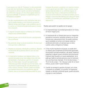 Reconociéndonos / Reconociéndolos
234
Si son grupos con más de 15 jóvenes, lo más conveniente
es que sean dos facilitadores o facilitadoras. Así, el grupo
no se queda a la deriva cuando uno de los facilitadores
da contención al grupo y el otro ofrece apoyo directo a
la persona afectada. En general, es importante que los
facilitadores consideren:
1. No abrir emocionalmente a los muchachos más de lo
que se pueda manejar en ese momento, ya sea por
falta de tiempo, por el lugar, o por considerar que no
se cuenta con herramientas personales para el manejo
de la situación.
2. Si alguien comparte alguna confidencia con nosotros,
asegurar esa confidencialidad.
3. Derivar al joven con la red de servicios o profesionales
de su confianza.
4. No pretender dirigir la vida de la persona. No decir qué
es lo que tiene o debe hacer.
5. Respetar los procesos individuales y colectivos. Respetar
las decisiones de la persona sobre lo que nos está
contando.
6. Es importante considerar que dada la cultura, a los
varones les puede costar más trabajo mirar a los ojos
del facilitador o facilitadora o permitir el contacto
físico. En estos casos, se puede aprovechar para
mencionar que estos mensajes que nos han dado, solo
nos limitan la oportunidad de vivir plenamente con
todos nuestros sentidos. También puede recordarles
que expresar emociones no es solamente algo de
mujeres, que es una oportunidad para todos los seres
humanos de conocer y contactar con nosotros mismos
y con la gente que nos rodea. Y que si quiere, es una
oportunidad de probar en un ambiente seguro, en
donde no hay críticas, y darse permiso de hacer las
cosas de manera diferente. Se trata de motivar y de no
empujar o presionar. Recordemos que cada quien tiene
su ritmo, su momento para reacomodar y procesar las
experiencias.
Pautas para quien se queda con el grupo:
• Es importante bajar la ansiedad generada en el mismo,
sin hacer ningún juicio.
• Es importante dar un tiempo para que sus integrantes
procesen el momento, haciendo contacto con lo más
humano que cada persona tiene. Se puede comentar
que lo sucedido es normal, así el grupo estará en
condiciones de recibir a la persona que se retiró,
cuando vuelva a integrarse al trabajo.
• Si hay mucha inquietud en el grupo, se puede abrir
un espacio para la expresión de emociones generadas,
encauzando actitudes empáticas y de apoyo. Podemos
preguntar si alguien quiere comentar qué sentimiento
le generó esta situación y si quiere expresárselo. Se le
pide que hable en primera persona y que lo mencione
con una frase breve. Ejemplo: “A mí me dio tristeza...”
“A mí me dio coraje...” etc. Hay que cuidar de no hacer
críticas, juicios ni abrir nuevas historias.
• Cuando se reintegra la persona al grupo, se le invita
a compartir lo sucedido. Si no quiere, es importante
respetar su decisión y ofrecerle ayuda, puede solicitarla
al grupo en caso necesario.
 