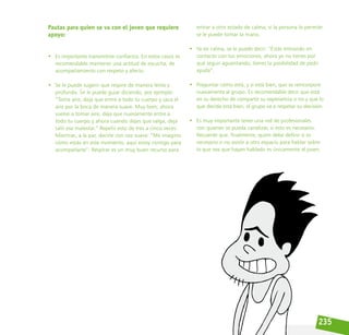 235
Pautas para quien se va con el joven que requiere
apoyo:
• Es importante transmitirle confianza. En estos casos es
recomendable mantener una actitud de escucha, de
acompañamiento con respeto y afecto.
• Se le puede sugerir que respire de manera lenta y
profunda. Se le puede guiar diciendo, por ejemplo:
“Toma aire, deja que entre a todo tu cuerpo y saca el
aire por la boca de manera suave. Muy bien; ahora
vuelve a tomar aire, deja que nuevamente entre a
todo tu cuerpo y ahora cuando dejes que salga, deja
salir ese malestar.” Repetir esto de tres a cinco veces.
Mientras, a la par, decirle con voz suave: “Me imagino
cómo estás en este momento, aquí estoy contigo para
acompañarte”. Respirar es un muy buen recurso para
entrar a otro estado de calma; si la persona lo permite
se le puede tomar la mano.
• Ya en calma, se le puede decir: “Estás entrando en
contacto con tus emociones, ahora ya no tienes por
qué seguir aguantando, tienes la posibilidad de pedir
ayuda”.
• Preguntar cómo está, y si está bien, que se reincorpore
nuevamente al grupo. Es recomendable decir que está
en su derecho de compartir su experiencia o no y que lo
que decida está bien, el grupo va a respetar su decisión.
• Es muy importante tener una red de profesionales
con quienes se pueda canalizar, si esto es necesario.
Recuerde que, finalmente, quien debe definir si es
necesario o no asistir a otro espacio para hablar sobre
lo que sea que hayan hablado es únicamente el joven.
 