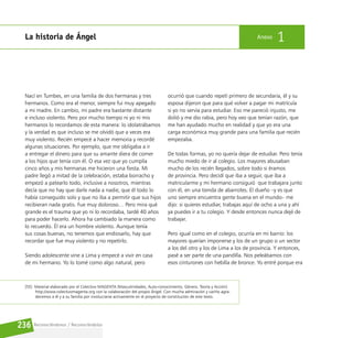 Reconociéndonos / Reconociéndolos
236
La historia de Ángel Anexo 1
Nací en Tumbes, en una familia de dos hermanas y tres
hermanos. Como era el menor, siempre fui muy apegado
a mi madre. En cambio, mi padre era bastante distante
e incluso violento. Pero por mucho tiempo ni yo ni mis
hermanos lo recordamos de esta manera: lo idolatrábamos
y la verdad es que incluso se me olvidó que a veces era
muy violento. Recién empecé a hacer memoria y recordé
algunas situaciones. Por ejemplo, que me obligaba a ir
a entregar el dinero para que su amante diera de comer
a los hijos que tenía con él. O esa vez que yo cumplía
cinco años y mis hermanas me hicieron una fiesta. Mi
padre llegó a mitad de la celebración, estaba borracho y
empezó a patearlo todo, inclusive a nosotros, mientras
decía que no hay que darle nada a nadie, que él todo lo
había conseguido solo y que no iba a permitir que sus hijos
recibieran nada gratis. Fue muy doloroso… Pero mira qué
grande es el trauma que yo ni lo recordaba, tardé 40 años
para poder hacerlo. Ahora ha cambiado la manera como
lo recuerdo. Él era un hombre violento. Aunque tenía
sus cosas buenas, no tenemos que endiosarlo, hay que
recordar que fue muy violento y no repetirlo.
Siendo adolescente vine a Lima y empecé a vivir en casa
de mi hermano. Yo lo tomé como algo natural, pero
ocurrió que cuando repetí primero de secundaria, él y su
esposa dijeron que para qué volver a pagar mi matrícula
si yo no servía para estudiar. Eso me pareció injusto, me
dolió y me dio rabia, pero hoy veo que tenían razón, que
me han ayudado mucho en realidad y que yo era una
carga económica muy grande para una familia que recién
empezaba.
De todas formas, yo no quería dejar de estudiar. Pero tenía
mucho miedo de ir al colegio. Los mayores abusaban
mucho de los recién llegados, sobre todo si éramos
de provincia. Pero decidí que iba a seguir, que iba a
matricularme y mi hermano consiguió que trabajara junto
con él, en una tienda de abarrotes. El dueño –y es que
uno siempre encuentra gente buena en el mundo– me
dijo: si quieres estudiar, trabajas aquí de ocho a una y ahí
ya puedes ir a tu colegio. Y desde entonces nunca dejé de
trabajar.
Pero igual como en el colegio, ocurría en mi barrio: los
mayores querían imponerse y los de un grupo o un sector
a los del otro y los de Lima a los de provincia. Y entonces,
pasé a ser parte de una pandilla. Nos peleábamos con
esos cinturones con hebilla de bronce. Yo entré porque era
[55] Material elaborado por el Colectivo MAGENTA (Masculinidades, Auto-conocimiento, Género, Teoría y Acción)
http://www.colectivomagenta.org con la colaboración del propio Ángel. Con mucha admiración y cariño agra-
decemos a él y a su familia por involucrarse activamente en el proyecto de constitución de este texto.
 