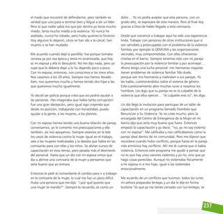 237
el modo que encontré de defenderme, pero también es
verdad que uno pasa a sentirse bien y llegué a ser un líder.
Pero lo que nadie sabía era que por dentro yo tenía mucho
miedo, tenía mucho miedo a la violencia. Yo nunca he
asaltado, nunca he robado, pero hubo quienes lo hicieron.
Hoy algunos lo dejaron, otros se han ido a la cárcel, han
muerto o se han mudado.
Me acuerdo cuando dejé la pandilla: fue porque tomaba
cerveza ya por esa época y tenía mi enamorada, que hoy
es mi esposa y ella lo descubrió. No me dijo nada, pero yo
supe que lo debería dejar y lo fui dejando poco a poco.
Con mi esposa, entonces, nos conocimos a los trece años.
Nos casamos a los 20 años. Siempre nos hemos llevado
bien, nos queremos mucho y hemos tenido dos hijas a las
que queremos mucho igualmente.
Yo decidí ser policía porque creía que así podría ayudar a
las personas. ¡No imaginaba que había tanta corrupción!
Fue una gran decepción, pero igual sigo creyendo que
desde mi posición, trabajando con honestidad, puedo
ayudar a la gente, a las mujeres, a los jóvenes.
Con mi esposa hemos tenido una buena relación de pareja,
conversamos, yo le comento mis preocupaciones y ella
también, así nos apoyamos. Siempre veíamos en la tele
los casos de violencia contra la mujer. Igual en el trabajo,
veía a las mujeres maltratadas y la desidia que había en las
comisarías para con ellas y los niños. Se abrían cursos de
capacitación en esos temas, pero pesaba más el desinterés
del personal. Hasta que un día con mi esposa vimos que
iba a abrirse una comisaría de la mujer y pensamos que
sería bueno que yo entrara.
Entonces le pedí al comandante el cambio para ir a trabajar
en la comisaría de la mujer, lo cual me fue un poco difícil.
Hubo una persona que me dijo: “¿por qué quieres que
una mujer te mande?”. Siempre lo recuerdo, es como un
dolor… Yo no podía aceptar que esta persona, con un
grado alto, se expresara de esta manera. Pero al final doy
gracias a Dios de haber llegado a esta comisaría.
Desde que comencé a trabajar aquí ha sido una experiencia
linda. Trabajar con personas de otras instituciones que sí
son sensibles y preocupadas con el problema de la violencia
familiar, por ejemplo la DEMUNA y las organizaciones
vecinales, muy comprometidas. Con ellas ofrecíamos
charlas en el barrio. Siempre tenemos esto con mi pareja:
la preocupación por la violencia familiar y por aconsejar…
Ahora tengo una lucha personal: mis hermanos mayores
tienen problemas de violencia familiar. Me duele,
porque son mis hermanos y maltratan a sus parejas. Yo
les hablo, cuestionándolos sobre el sistema de género.
Este cuestionamiento abre muchas luces a nosotros los
hombres. Les digo que su pareja no es la culpable de la
violencia que ellos ejercen… “el culpable eres tú”, les digo.
Un día llegó la invitación para participar de un taller de
capacitación en un programa llamado Hombres que
Renuncian a Su Violencia. Yo no creía mucho, pero la
encargada del Centro de Emergencia de la Mujer en mi
barrio dijo que sería muy bueno que fuera. Entonces
empezó la capacitación y yo decía “no, yo no soy violento
con mi esposa”. Me calificaba y nos calificábamos como la
pareja ideal dentro de mi comunidad. Pero me dijeron que
recordara cuando hubo conflicto, porque hasta en la pareja
más armónica hay conflicto. Ahí me di cuenta que sí había
violencia. Entonces este programa me ayudó a pensar que
no es que hay unos varones violentos y yo no, sino que yo
hago cosas parecidas. Aunque no violentaba físicamente
a mi esposa ni a mis hijas, igual sí las violentaba
emocionalmente.
Me acuerdo de un conflicto que tuvimos: todos los lunes
mi señora preparaba lentejas y un día le dije en forma
burlona “es que ya me tienes cansado con tus lentejas, te
 