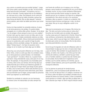 Reconociéndonos / Reconociéndolos
238
voy a poner un puestito para que vendas lentejas”. Luego,
otro lunes vuelve a poner lentejas y le dije “Ya te he dicho,
estoy harto de esta cochinada”, me levanté y me fui a
comer al mercado. Cuando regresé ella no me hablaba y
yo creía que era su culpa. Pero después me di cuenta de
que era violencia lo que yo había cometido, porque hay
otras formas de decirlo. Ella me dijo después “nosotros
somos adultos, pero están las bebes que tienen que comer
hierro”.
Contra mis hijas también he cometido violencia. A veces
no les tenía paciencia y les gritaba. O cuando estaba
amargado con mi señora ellas sufrían, lloraban. Yo les decía
“no me vengan a llorar porque la cosa no es con ustedes”.
Era bien claro que las cosas no eran con ellas, pero no era
la forma de decirlo. Estaba cometiendo violencia con ellas
y con mi esposa también. Ahora intento permanentemente
que ya no suceda esto, pero cuando lo hago les pido
disculpas y hemos acordado castigos. Por ejemplo, cuando
daban “Esclava Isaura”, mis hijas me pusieron como
castigo no ver la novela si yo hacía algo que no debía.
Ahora hay una comunicación diferente con mis hijas, más
linda. Antes, si bien es cierto que ellas me contaban cosas,
yo no tenía paciencia cuando lloraban, me molestaba:
“¿por qué lloran?”, les decía. Ahora no, si quieren llorar
que lloren. Estoy entendiendo cosas y esto para mí es muy
lindo. Por ejemplo, mi hija postuló a la universidad, pero
no entró y lloró como una semana. Mi otra hija dijo que
estaba llorando por el dinero que habíamos gastado en
ella. Le dije que el mayor tesoro que tengo es para gastar
en ellas y eso no tiene precio. Ahora está diciendo que va
a volver a postular. Me pone triste verlas llorar, pero ahora
veo que está bien que lo hagan, porque todas las personas
tienen que expresar sus sentimientos.
También ha cambiado mi relación con mis hermanos.
La manera como me relacionaba con ellos siempre fue
una fuente de conflicto con mi esposa y con mis hijas,
porque a veces tocaba el cumpleaños de uno y en la fiesta
tomaban mucho, no era un buen ambiente infelizmente,
pero yo hacía que ellas fueran aunque no querían. Me
parecía que por ser mi esposa y mis hijas era su obligación
acompañarme. Pero ahora voy solo a mis reuniones
familiares, ellas no quieren ir y están en su derecho. Mis
hermanos hacen bromas conmigo por ir solo, me dicen
saco largo. Pero yo no voy a obligarlas a asistir si no
quieren.
Todo eso lo conversamos con mi esposa. Ella misma me
dijo: “He sido una tonta muchas veces en estos años”.
Escuchar eso me dolió, pero era verdad, ella aguantó
muchas cosas que yo le imponía de mi familia. Ahora hay
más confianza, conversamos más abiertamente sobre
varias cosas, sobre lo que yo hago mal. Había cosas que
me decía pero antes no la escuchaba. Ella me dijo ahora
que estoy aprendiendo a escuchar.
Eso es lo que he logrado con esto de reflexionar sobre mi
masculinidad. Es algo que me sirve a mí para estar mejor
y para mi familia. Pero también me ayuda bastante en el
trabajo, al recibir a las mujeres, a los niños que han sido
víctimas de violencia y también cuando hay que tratar
con un hombre violento o cuando toca dar charlas para
la comunidad. Así les hablo de mi experiencia como
hombre, que he sufrido violencia en la familia, que yo
también cometí violencia, pero que he aprendido, trato de
manejarme diferente.
Con los jóvenes en particular he tenido buenas
experiencias, y eso es así porque pude aprender de mis
hijas. Una vez les dije que iba a un colegio a conversar con
los chicos y ellas me dijeron que estaban cansadas de que
siempre les dieran las mismas charlas. O iban a enseñarles
como ponerse un condón, algo que ellas ya sabían bien, o
iban a decirles que mejor no tener ninguna relación sexual.
 