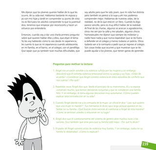 239
Me dijeron que los jóvenes querían hablar de lo que les
ocurre, de su vida real. Hablamos bastante mi esposa y
yo con mis hijas y tardé en comprender su punto de vista:
no es fácil para los adultos comprender lo que la juventud
dice, tenemos que empezar por reconocerlo y hacer un
esfuerzo por entenderla.
Entonces, cuando voy a dar una charla primero pregunto
sobre qué quieren hablar ellas y ellos, que elijan el tema.
Yo les voy hablando cómo lo veo desde mi experiencia,
les cuento lo que es mi experiencia cuando adolescente,
en mi familia, en el barrio, en el colegio, con el pandillaje.
Que sepan que yo también tuve muchas dificultades, que
soy adulto pero que he sido joven, que mi vida fue distinta
pero también se parece a la suya y ahí nos podemos
comprender mejor. Hablamos de nuestras vidas, de la
realidad, no de lo que está en un libro. Cuando lo digo
parece sencillo, pero es muy difícil hablar de la realidad.
Al final de las charlas, algunos se acercan a agradecerme,
otros me ven por la calle y me saludan, algunos chicos
homosexuales me dijeron que siempre les molestan y
nadie hace nada y que nunca esperaban que se les fuera
a defender en el colegio y menos todavía un policía. Otros
todavía van a la comisaría a pedir que yo regrese al colegio.
Son cosas lindas que ocurren y que muestran que se les
puede ayudar a los jóvenes, que tienen ganas de aprender.
Preguntas para motivar la lectura:
1. Ángel era un varón sensible a la violencia sufrida por las mujeres y sin embargo
descubrió que él cometía violencia emocional contra su pareja y sus hijas. ¿Están de
acuerdo? ¿Consideran que Ángel cometió violencia en estos episodios de conflicto que
nos cuenta? ¿Por qué?
2. Repetidas veces Ángel dice que, desde el principio de su matrimonio, él y su esposa
conversan mucho, que toman decisiones conjuntas y que se consideran una familia
feliz. Y sin embargo, él toma algunas decisiones muy autoritarias. ¿Cómo pueden
explicar esta contradicción en su vida?
3. Cuando Ángel decide irse a la comisaría de la mujer, un oficial le dice “¿por qué quieres
que una mujer te mande?”. Sus hermanos le dicen saco largo porque aparece en las
fiestas sin su familia. ¿Qué buscan estos varones al cuestionar a Ángel de esta manera?
¿Cómo se sentirían ustedes si estuvieran en su lugar?
4. Ángel dice que el cuestionamiento del sistema de género abre muchas luces a los
varones. Dice también que sirve para que su familia esté mejor. ¿Por qué lo dicen?
5. El padre de Ángel cometió actos de violencia muy fuertes. Y sin embargo, todos en su
familia lo idolatraban. ¿Cómo lo explican?
 