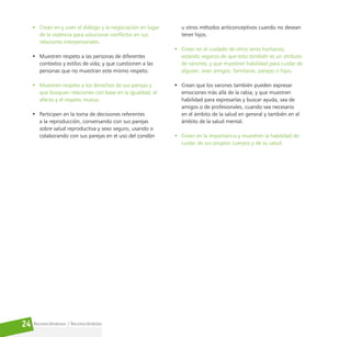 Reconociéndonos / Reconociéndolos
24
• Crean en y usen el diálogo y la negociación en lugar
de la violencia para solucionar conflictos en sus
relaciones interpersonales.
• Muestren respeto a las personas de diferentes
contextos y estilos de vida; y que cuestionen a las
personas que no muestran este mismo respeto.
• Muestren respeto a los derechos de sus parejas y
que busquen relaciones con base en la igualdad, el
afecto y el respeto mutuo.
• Participen en la toma de decisiones referentes
a la reproducción, conversando con sus parejas
sobre salud reproductiva y sexo seguro, usando o
colaborando con sus parejas en el uso del condón
u otros métodos anticonceptivos cuando no desean
tener hijos.
• Crean en el cuidado de otros seres humanos,
estando seguros de que esto también es un atributo
de varones; y que muestren habilidad para cuidar de
alguien, sean amigos, familiares, parejas o hijos.
• Crean que los varones también pueden expresar
emociones más allá de la rabia; y que muestren
habilidad para expresarlas y buscar ayuda, sea de
amigos o de profesionales, cuando sea necesario
en el ámbito de la salud en general y también en el
ámbito de la salud mental.
• Crean en la importancia y muestren la habilidad de
cuidar de sus propios cuerpos y de su salud.
 