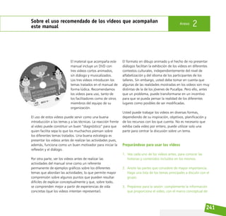 241
Sobre el uso recomendado de los videos que acompañan
este manual
Anexo 2
El material que acompaña este
manual incluye un DVD con
tres videos cortos animados,
sin diálogo y musicalizados.
Los tres videos introducen los
temas tratados en el manual de
forma lúdica. Recomendamos
los videos para uso, tanto de
los facilitadores como de otros
miembros del equipo de su
organización.
El uso de estos videos puede servir como una buena
introducción a los temas y a las técnicas. La reacción frente
al video puede constituir un buen “diagnóstico” para que
quien facilita sepa lo que los muchachos piensan sobre
los diferentes temas tratados. Una buena estrategia es
presentar los videos antes de realizar las actividades pues,
además, funciona como un buen motivador para iniciar la
reflexión y el diálogo.
Por otra parte, ver los videos antes de realizar las
actividades del manual sirve como un referente
permanente de ejemplos gráficos sobre los diferentes
temas que abordan las actividades; lo que permite mayor
comprensión sobre algunos puntos que pueden resultar
difíciles de explicar conceptualmente y que, sobre todo,
se comprenden mejor a partir de experiencias de vida
concretas (que los videos intentan representar).
El formato en dibujo animado y el hecho de no presentar
diálogos facilitan la exhibición de los videos en diferentes
contextos culturales, independientemente del nivel de
alfabetización y del idioma de los participantes de los
talleres. Sin embargo, usted debe tomar en cuenta que
algunas de las realidades mostradas en los videos son muy
distintas de la de los jóvenes de Pucallpa. Pero ello, antes
que un problema, puede transformarse en un incentivo
para que se pueda pensar la realidad de los diferentes
lugares como posibles de ser modificadas.
Usted puede trabajar los videos en diversas formas,
dependiendo de su inspiración, objetivos, planificación y
de los recursos con los que cuenta. No es necesario que
exhiba cada video por entero, puede utilizar solo una
parte para centrar la discusión sobre un tema.
Preparándose para usar los videos
1. Vea cada uno de los videos antes, para conocer las
historias y contenidos incluidos en los mismos.
2. Anote las partes que considere de mayor importancia.
Haga una lista de los temas principales a discutir con el
grupo.
3. Prepárese para la sesión: complemente la información
que proporciona el video, con el marco conceptual de
 