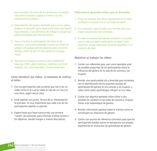 Reconociéndonos / Reconociéndolos
242
este manual y con otras de sus dinámicas. Investigue
más sobre el asunto y aplique el tema a la vida
cotidiana de su público.
4. Dependiendo del tiempo destinado para ver los videos,
prepare un pequeño guión para la discusión que tendrá
lugar después, o una dinámica de trabajo en grupo que
podrá extenderse para otro encuentro.
5. Procure facilitar la participación del máximo de
personas. Una buena estrategia consiste en dividir en
parejas o en grupos de tres personas para un primer
diálogo, antes de abrir el intercambio a un grupo
mayor.
6. Verifique si el equipo necesario para la exhibición
(televisor, DVD, cables eléctricos, extensión, enchufe
múltiple, etc.) está disponible y funcionando bien.
Cómo introducir los videos al momento de realizar
el taller
1. Con los participantes solo comente que van a ver un
video corto en el cual se relata la vida de un chico (o
una chica, según sea el caso).
2. Evite exponer sus juicios. Nunca dé su interpretación
al principio. Es muy importante que cada uno de los
participantes exprese su opinión.
3. Espere hasta que haya transcurrido una primera
“ronda” de opiniones para informar el tema central y
los objetivos, dando margen a nuevas discusiones.
Indicaciones generales útiles para la discusión
1. Pregunte al grupo qué temas aparecieron en el video.
Escríbalos en la pizarra o en una hoja de papel.
2. Si es necesario, pase el video una vez más para una
mejor comprensión del contenido.
3. Si usted no dispone del tiempo suficiente o considera
que es más arriesgado profundizar en algún tema
específico, puede seleccionar escenas específicas o un
conjunto de ellas.
Objetivos al trabajar los videos
1. Contar con referentes para usar como ejemplos ante
las posibles preguntas de los participantes sobre la
influencia del género en la vida de los varones y las
mujeres.
2. Brindar una oportunidad útil y divertida para comenzar
con la identificación de los procesos sociales de
aprendizaje del género en los varones y las mujeres, y
sobre cómo estos aprendizajes influyen en sus vidas.
3. Contar con algunos ejemplos sobre cómo sí son
posibles los cambios en las vidas de varones y mujeres
frente a los estereotipos de género.
4. Brindar información general sobre la manera como se
constituyen las relaciones de género.
5. Contar con puntos de referencia concretos para que los
participantes puedan poner en perspectiva sus propias
experiencias en el proceso de aprendizaje de género.
 