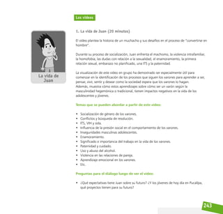 243
Los videos
1. La vida de Juan (20 minutos)
El video plantea la historia de un muchacho y sus desafíos en el proceso de “convertirse en
hombre”.
Durante su proceso de socialización, Juan enfrenta el machismo, la violencia intrafamiliar,
la homofobia, las dudas con relación a la sexualidad, el enamoramiento, la primera
relación sexual, embarazo no planificado, una ITS y la paternidad.
La visualización de este video en grupo ha demostrado ser especialmente útil para
comenzar en la identificación de los procesos que siguen los varones para aprender a ser,
pensar, vivir, sentir y desear como la sociedad espera que los varones lo hagan.
Además, muestra cómo estos aprendizajes sobre cómo ser un varón según la
masculinidad hegemónica o tradicional, tienen impactos negativos en la vida de los
adolescentes y jóvenes.
Temas que se pueden abordar a partir de este video:
• Socialización de género de los varones.
• Conflictos y búsqueda de resolución.
• ITS, VIH y sida.
• Influencia de la presión social en el comportamiento de los varones.
• Inseguridades masculinas adolescentes.
• Enamoramiento.
• Significado e importancia del trabajo en la vida de los varones.
• Paternidad y cuidado.
• Uso y abuso del alcohol.
• Violencia en las relaciones de pareja.
• Aprendizaje emocional en los varones.
• Etc.
Preguntas para el diálogo luego de ver el video:
• ¿Qué expectativas tiene Juan sobre su futuro? ¿Y los jóvenes de hoy día en Pucallpa,
qué proyectos tienen para su futuro?
 