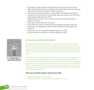 Reconociéndonos / Reconociéndolos
244
• ¿Qué siente un joven cuando ama por primera vez? ¿Cómo se porta? ¿Es común
hablar sobre este tipo de tema con amigos? ¿Qué suelen hablar los jóvenes sobre esos
sentimientos? ¿Y sobre las mujeres? ¿Y sobre los varones?
• ¿Por qué, muchas veces, los jóvenes no usan condón? ¿El condón es importante?
• ¿Por qué Juan, aun queriendo a su enamorada, sale y tiene relaciones con otra chica?
¿Qué pueden o deben hacer las chicas?
• ¿Quién transmitió una ITS a Juan: su enamorada o la chica que él conoció en la
cafetería? ¿Por qué?
• ¿Qué saben sobre el VIH y sida? ¿Tiene cura?
• ¿Qué sintió Juan cuando su enamorada dijo que estaba embarazada? ¿Qué hizo?
• ¿Qué le lleva a un adolescente a tomar mucho? ¿Qué busca él en el alcohol? ¿Lo
encuentra?
• ¿Qué ocurre con Juan cuando está jugando fútbol y ve a su hijo?
• ¿Qué se imagina Juan cuando ve a un varón cuidando a su hijo?
2. Érase una vez otra María (18 minutos)
Este video muestra la historia de María, una niña que cuestiona las normas culturales
que determinan lo que una mujer debe o no debe ser, y lo que puede y no puede hacer.
Entre sus recuerdos de infancia y sus sueños sobre el futuro, María reflexiona sobre lo que
significa ser mujer en una sociedad y una familia machista. Se analiza la educación de las
niñas y cómo esta educación a menudo limita sus deseos, comportamientos, actitudes y
valores.
Es interesante la visualización de este video tanto para grupos mixtos como para grupos
de varones en particular. Esto debido a que constituye una buena oportunidad para
pensar sobre cómo el género influye en las vidas de las mujeres y constituye una referencia
permanente para la manera como se relacionan con los varones y otras mujeres. Además,
permite a los varones acercarse a la experiencia femenina con relación a los aprendizajes
y presiones sociales relacionadas al género, fomentando la empatía frente a los procesos
que ellas llevan en este asunto.
Temas que se pueden abordar a partir de este video:
• Socialización de género de las mujeres.
• Embarazo en la vida de las adolescentes y el impacto en sus vidas.
 