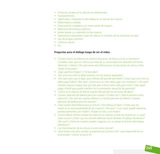 245
• Presiones sociales en la vida de las adolescentes.
• Enamoramiento.
• Significado e importancia del trabajo en la vida de las mujeres.
• Maternidad y cuidado.
• Organización ciudadana y el movimiento de mujeres.
• Relaciones de pareja y violencia.
• Deseo sexual y su expresión en las mujeres.
• Aspiraciones personales y plan de vida en el contexto de las presiones sociales.
• Uso de drogas y alcohol.
• Violencia sexual.
• Etc.
Preguntas para el diálogo luego de ver el video:
• ¿Cuáles fueron las diferencias entre la educación de María y la de su hermano?
¿Ustedes creen que los niños y las niñas de su comunidad son educados de forma
diferente? ¿Cómo? ¿Por qué existe esta diferencia en la educación de niños y niñas
¿Estás de acuerdo?
• ¿Qué significa el lápiz? ¿Y el borrador?
• ¿Por qué una niña no debe sentarse con las piernas separadas?
• ¿Por qué creen que el lápiz sacó a María del partido de fútbol? ¿Creen que una niña no
debe jugar fútbol? ¿Por qué? ¿Creen que un niño debe jugar con muñecas? ¿ Por qué?
¿Existen algunos juegos que son sólo para niños y otros sólo para niñas? ¿Hay algún
juego infantil que puede interferir en la orientación sexual de las personas?
• ¿Cómo es la relación de María cuando ella percibe las acciones del lápiz?
• ¿Existen patrones de belleza para las mujeres? ¿Cuáles son? ¿Qué te parecen estos
patrones? ¿Por qué las mujeres adhieren a ciertos patrones de belleza? ¿Existen
patrones de belleza para los varones?
• ¿Qué sueños tiene María para su futuro? ¿Qué dibuja el lápiz? ¿Creen que ser
madre es la única posibilidad de las mujeres? ¿Por qué? ¿Una mujer puede realizarse
profesionalmente y ser madre? ¿Puede ser feliz y ser madre?
• ¿Cómo María intenta cambiar los roles de los varones y el de las mujeres en su casa?
¿Qué ocurre? ¿Creen que los varones deberían hacer también el trabajo doméstico?
¿Por qué? ¿Cómo las mujeres pueden negociar con su pareja la división del trabajo
doméstico?
• ¿La masturbación de las chicas es vista como normal?
• ¿Qué siente una niña cuando se enamora por primera vez? ¿qué espera ella de un
enamorado? ¿Cómo se porta él?
 