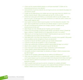 Reconociéndonos / Reconociéndolos
246
• ¿Creen que las mujeres todavía esperan un príncipe encantado? ¿Cuáles son las
consecuencias de eso en una relación?
• ¿Generalmente, la primera relación de una mujer ocurre en una relación de pareja o en
una relación casual?
• ¿Cuáles son las expectativas y los miedos que una mujer joven tiene con relación a su
primera relación sexual? ¿Ellas se preocupan por las ITS, el VIH y el sida?
• ¿Cómo fue la discusión entre María y su enamorado sobre el uso del condón? ¿Por
qué no lo usan? ¿Es fácil para una mujer convencer a un varón de usarlo? ¿Cómo una
mujer puede negociar esto?
• ¿Las mujeres conversan sobre lo que les gusta o no en las relaciones sexuales? ¿Por
qué? ¿Qué se puede hacer a la hora de una relación sexual? ¿Y qué no se puede?
• ¿En qué circunstancias los jóvenes usan drogas y alcohol? ¿Cuáles son las
consecuencias de este uso?
• ¿Qué drogas son más utilizadas por las mujeres y por los varones?
• ¿Cómo el uso de la droga y el alcohol puede afectar una relación íntima? ¿Puede dar
lugar a violencia? ¿Puede interferir en la negociación de usar o no condón?
• ¿Qué ocurre con la amiga durante la fiesta? ¿Qué les parece lo que ocurrió? ¿Es este
un problema que las mujeres jóvenes enfrentan?
• ¿Qué debe hacer una mujer joven después de una situación cómo aquella? ¿Ella puede
tomar la píldora oral de emergencia o hacer una denuncia?
• ¿Cuál fue la reacción de María cuando supo que estaba embarazada?
• ¿Cuál fue la reacción de sus padres? ¿Y de su enamorado?
• ¿Creen que cuando ella se embaraza pierde la oportunidad de seguir sus sueños?
• ¿Qué le dice su abuela? ¿Qué les parece la opción del aborto?
• ¿Una mujer joven tiene el derecho a seguir estudiando si está embarazada?
• ¿Cómo queda la vida de María después que nace su hijo?
• ¿Es posible conciliar la maternidad, los estudios y el trabajo? ¿Qué es necesario para
que ella lo logre?
• ¿Cuáles son las ventajas y desventajas de ser madre en la adolescencia?
• ¿Qué creen que María le dice a su enamorado cuando le muestra los zapatitos a él?
¿Las mujeres esperan que los varones participen en la educación de los hijos y las hijas?
• ¿El varón tienen el derecho de participar en la vida de su hijo, aun cuando ya no sea
pareja de la madre?
• ¿Qué se puede hacer para que los varones compartan los cuidados del bebé?
• ¿Cuál es el fin de la historia? ¿Les gusta como acaba la historia de María? ¿El final es
realista? ¿Podría ocurrir en Pucallpa? ¿Qué otros finales podría haber?
 