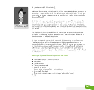 247
3. ¿Miedo de qué? (15 minutos)
Marcelo es un muchacho joven con sueños, deseos, planes y expectativas. Sus padres, su
amigo Juan, y la comunidad donde vive también tienen expectativas sobre él. Pero esas
expectativas no siempre coinciden con las de Marcelo. Pero, ¿cuáles son en realidad los
deseos de Marcelo?
En el video está presente una duda que causa miedo... tanto en Marcelo como en las
personas que lo rodean. ¿Miedo de qué? De lo que no se sabe. En general, las personas
tienen miedo de lo que no conocen bien. De esta manera, muchas veces alimentamos
prejuicios que se expresan en las formas más variadas de discriminación. La homofobia es
una de ellas.
Este video es una invitación a reflexionar en la búsqueda de un mundo más plural e
incluyente. Su objetivo es estimular la reflexión crítica que contribuya al respeto de la
diversidad sexual y a reducir la homofobia.
En líneas generales, la experiencia de proyección del video, tanto en Brasil como en
Pucallpa mostró que la homofobia es un asunto difícil de abordar con grupos de
jóvenes, teniendo en cuenta que muchas veces es objeto de bromas que se convierten
en manifestaciones constantes de violencia simbólica o incluso física. El facilitador o
la facilitadora que se disponga a trabajar con el video tiene también que trabajar sus
propios prejuicios y estar dispuesto o dispuesta a defender la perspectiva del derecho a la
orientación sexual.
Temas que se pueden abordar a partir de este video:
• Identidad de género y orientación sexual.
• Sexualidad.
• Enamoramiento.
• Prejuicios y homofobia.
• Violencia de género.
• Control social de la sexualidad y heterosexismo.
• Respeto a la diversidad.
• Organización ciudadana y el movimiento por la diversidad sexual.
• Etc.
 