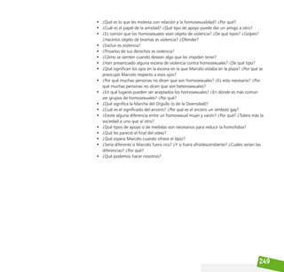 249
• ¿Qué es lo que les molesta con relación a la homosexualidad? ¿Por qué?
• ¿Cuál es el papel de la amistad? ¿Qué tipo de apoyo puede dar un amigo a otro?
• ¿Es común que los homosexuales sean objeto de violencia? ¿De qué tipos? ¿Golpes?
¿Hacerlos objeto de bromas es violencia? ¿Ofender?
• ¿Excluir es violencia?
• ¿Privarlos de sus derechos es violencia?
• ¿Cómo se sienten cuando desean algo que les impiden tener?
• ¿Han presenciado alguna escena de violencia contra homosexuales? ¿De qué tipo?
• ¿Qué significan los ojos en la escena en la que Marcelo estaba en la plaza? ¿Por qué se
preocupó Marcelo respecto a esos ojos?
• ¿Por qué muchas personas no dicen que son homosexuales? ¿Es esto necesario? ¿Por
qué muchas personas no dicen que son heterosexuales?
• ¿En qué lugares pueden ser aceptados los homosexuales? ¿En dónde es más común
ver grupos de homosexuales? ¿Por qué?
• ¿Qué significa la Marcha del Orgullo (o de la Diversidad)?
• ¿Cuál es el significado del arcoíris? ¿Por qué es el arcoíris un símbolo gay?
• ¿Existe alguna diferencia entre un homosexual mujer y varón? ¿Por qué? ¿Tolera más la
sociedad a uno que al otro?
• ¿Qué tipos de apoyo o de medidas son necesarios para reducir la homofobia?
• ¿Qué les pareció el final del video?
• ¿Qué espera Marcelo cuando ofrece el lápiz?
• ¿Sería diferente si Marcelo fuera rico? ¿Y si fuera afrodescendiente? ¿Cuáles serían las
diferencias? ¿Por qué?
• ¿Qué podemos hacer nosotros?
 