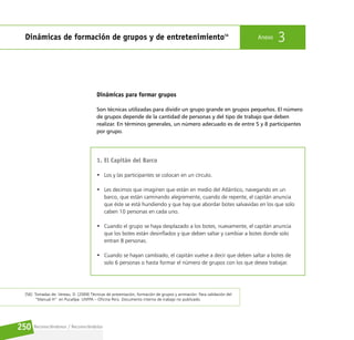 Reconociéndonos / Reconociéndolos
250
Dinámicas de formación de grupos y de entretenimiento56
Anexo 3
Dinámicas para formar grupos
Son técnicas utilizadas para dividir un grupo grande en grupos pequeños. El número
de grupos depende de la cantidad de personas y del tipo de trabajo que deben
realizar. En términos generales, un número adecuado es de entre 5 y 8 participantes
por grupo.
1. El Capitán del Barco
• Los y las participantes se colocan en un círculo.
• Les decimos que imaginen que están en medio del Atlántico, navegando en un
barco, que están caminando alegremente, cuando de repente, el capitán anuncia
que éste se está hundiendo y que hay que abordar botes salvavidas en los que solo
caben 10 personas en cada uno.
• Cuando el grupo se haya desplazado a los botes, nuevamente, el capitán anuncia
que los botes están desinflados y que deben saltar y cambiar a botes donde solo
entran 8 personas.
• Cuando se hayan cambiado, el capitán vuelve a decir que deben saltar a botes de
solo 6 personas o hasta formar el número de grupos con los que desea trabajar.
[56] Tomadas de: Vereau, D. (2009) Técnicas de presentación, formación de grupos y animación. Para validación del
“Manual H” en Pucallpa. UNFPA – Oficina Perú. Documento interno de trabajo no publicado.
 