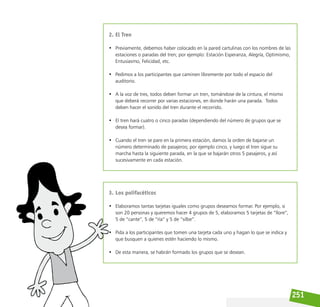 251
2. El Tren
• Previamente, debemos haber colocado en la pared cartulinas con los nombres de las
estaciones o paradas del tren; por ejemplo: Estación Esperanza, Alegría, Optimismo,
Entusiasmo, Felicidad, etc.
• Pedimos a los participantes que caminen libremente por todo el espacio del
auditorio.
• A la voz de tres, todos deben formar un tren, tomándose de la cintura, el mismo
que deberá recorrer por varias estaciones, en donde harán una parada. Todos
deben hacer el sonido del tren durante el recorrido.
• El tren hará cuatro o cinco paradas (dependiendo del número de grupos que se
desea formar).
• Cuando el tren se pare en la primera estación, damos la orden de bajarse un
número determinado de pasajeros; por ejemplo cinco, y luego el tren sigue su
marcha hasta la siguiente parada, en la que se bajarán otros 5 pasajeros, y así
sucesivamente en cada estación.
3. Los polifacéticos
• Elaboramos tantas tarjetas iguales como grupos deseamos formar. Por ejemplo, si
son 20 personas y queremos hacer 4 grupos de 5, elaboramos 5 tarjetas de “llore”,
5 de “cante”, 5 de “ría” y 5 de “silbe”.
• Pida a los participantes que tomen una tarjeta cada uno y hagan lo que se indica y
que busquen a quienes estén haciendo lo mismo.
• De esta manera, se habrán formado los grupos que se desean.
 