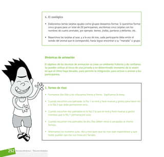 Reconociéndonos / Reconociéndolos
252
4. El zoológico
• Elaboramos tantas tarjetas iguales como grupos deseamos formar. Si queremos formar
cinco grupos para un total de 20 participantes, escribimos cinco tarjetas con los
nombres de cuatro animales, por ejemplo: leones, jirafas, panteras y elefantes, etc.
• Repartimos las tarjetas al azar, y a la voz de tres, cada participante debe emitir el
sonido del animal que le correspondió, hasta lograr encontrar a su “manada” o grupo.
Dinámicas de animación
El objetivo de las técnicas de animación es crear un ambiente fraterno y de confianza.
Se pueden utilizar al inicio de una jornada o en determinado momento de la sesión
en que el ritmo haya decaído, para permitir la integración, para activar o animar a los
participantes.
1. Torneo de risas
• Formamos dos filas y las colocamos frente a frente.  Explicamos la tarea.
• Cuando escuchen una palmada, la fila 1 se reirá y hará muecas y gestos para hacer reír
a la fila 2 que debe permanecer seria.
• Cuando escuchen dos palmadas es la fila 2 la que se reirá y hará muecas y gestos
mientras que la fila 1 permanecerá seria.
• Cuando escuchen tres palmadas las dos filas deben reírse a carcajadas al mismo
tiempo.
• Alternamos los números (uno, dos y tres) para que las risas sean espontáneas y que
todos puedan ejercitar sus músculos faciales.
 