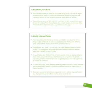 253
2. Mar adentro, mar afuera
• Todos los participantes se ponen de pie, puede ser en círculo o en una fila, según
el espacio que se tenga y el número de participantes. Marcamos una línea que
representa la orilla del mar. Los participantes se ponen detrás de la línea.
• Cuando damos la voz de “Mar Adentro”, todos dan un salto hacia adelante sobre
la raya. A la voz de “Mar Afuera”, todos dan un salto hacia atrás de la raya. Debe
hacerse de forma rápida, los que se equivocan salen del juego.
3. Jirafas, patos y elefantes
• Todos los participantes forman un círculo, quien facilita se queda en el centro.  
Asignamos el nombre de un animal a cada participante: “Jirafa, pato, elefante,
jirafa, pato, elefante, etc.”, hasta terminar con todo el círculo.
• Quien facilita, dice “jirafa”, en cuyo caso, “las jirafas, deberán juntar sus manos
en alto y sus compañeros del costado derecho e izquierdo inmediato deberán
agacharse y tomarle los pies a la jirafa.
• Si quien facilita dice: “Elefante”, los elefantes deberán estirar los brazos, doblarlos
hacia arriba, simulando la trompa del elefante, y sus compañeros del costado
izquierdo y derecho inmediato formarán sus grandes orejas, colocando sus manos
al costado del “elefante”.
• Si quien facilita dice “pato”, los patos deberán voltearse, mover la “colita”, mientras
sus compañeros a la derecha e izquierda inmediata, mueven los brazos como si
fueran las alitas.
• Quienes se equivocan hasta tres veces pasan al centro y realizan alguna actividad
que el grupo indique, como bailar, recitar, contar un chiste, etc.
 