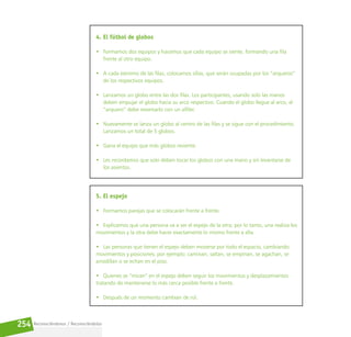 Reconociéndonos / Reconociéndolos
254
4. El fútbol de globos
• Formamos dos equipos y hacemos que cada equipo se siente, formando una fila
frente al otro equipo.
• A cada extremo de las filas, colocamos sillas, que serán ocupadas por los “arqueros”
de los respectivos equipos.
• Lanzamos un globo entre las dos filas. Los participantes, usando solo las manos
deben empujar el globo hacia su arco respectivo. Cuando el globo llegue al arco, el
“arquero” debe reventarlo con un alfiler.
• Nuevamente se lanza un globo al centro de las filas y se sigue con el procedimiento.
Lanzamos un total de 5 globos.
• Gana el equipo que más globos reviente.
• Les recordamos que solo deben tocar los globos con una mano y sin levantarse de
los asientos.
5. El espejo
• Formamos parejas que se colocarán frente a frente.
• Explicamos que una persona va a ser el espejo de la otra; por lo tanto, una realiza los
movimientos y la otra debe hacer exactamente lo mismo frente a ella.
• Las personas que tienen el espejo deben moverse por todo el espacio, cambiando
movimientos y posiciones; por ejemplo: caminan, saltan, se empinan, se agachan, se
arrodillan o se echan en el piso.
• Quienes se “miran” en el espejo deben seguir los movimientos y desplazamientos
tratando de mantenerse lo más cerca posible frente a frente.
• Después de un momento cambian de rol.
 